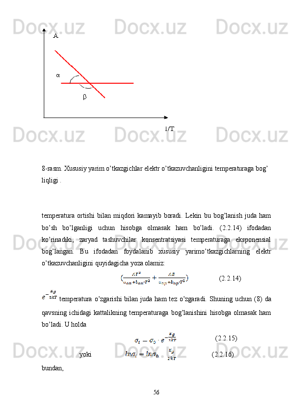 8 - rasm.   Xususiy yarim o’tkazgichlar elektr o’tkazuvchanligini temperaturaga bog’
liqligi   .
temperatura   ortishi   bilan   miqdori   kamayib   boradi.   Lekin   bu   bog’lanish   juda   ham
bo’sh   bo’lganligi   uchun   hisobga   olmasak   ham   bo’ladi.   (2.2.14)   ifodadan
ko’rinadiki,   zaryad   tashuvchilar   konsentratsiyasi   temperaturaga   eksponensial
bog’langan.   Bu   ifodadan   foydalanib   xususiy   yarimo’tkazgichlarning   elektr
o’tkazuvchanligini quyidagicha yoza olamiz:
                               (2. 2.14 )
  temperatura  o’zgarishi  bilan  juda ham   tez  o’zgaradi.  S h uning uchun  (8)   da
qavsning   ichidagi   kattalikning   temperaturaga   bog’lanishini   hisobga   olmasak   ham
bo’ladi. U holda
                                  (2. 2.15 )
yoki                            (2. 2.16 )
bundan, 
56