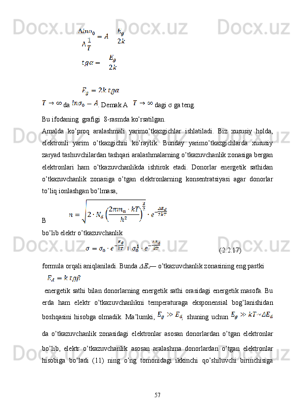                      
                       
                    
  da   .  Demak A    dagi   σ  ga teng.
Bu ifodaning  grafigi   8 -rasmda ko’rsatilgan. 
Amalda   ko’proq   aralashmali   yarimo’tkazgichlar   ishlatiladi.   Biz   xususiy   holda,
elektronli   yarim   o’tkazgichni   ko’raylik.   Bunday   yarimo’tkazgichlarda   xususiy
zaryad tashuvchilardan tashqari aralashmalarning o’tkazuvchanlik zonasiga bergan
elektronlari   ham   o’tkazuvchanlikda   ishtirok   etadi.   Donorlar   energetik   sathidan
o’tkazuvchanlik   zonasiga   o’tgan   elektronlarning   konsentratsiyasi   agar   donorlar
to’liq ionlashgan bo’lmasa,  
B             
bo’lib elektr o’tkazuvchanlik
                     (2. 2. 17 )
formula orqali aniqlaniladi. Bunda  ?????? E
d —  o’tkazuvchanlik zonasining eng pastki
  energetik sathi bilan donorlarning energetik sathi orasidagi energetik masofa. Bu
erda   ham   elektr   o’tkazuvchanlikni   temperaturaga   eksponensial   bog’lanishidan
boshqasini   hisobga   olmadik.   Ma’lumki,   ,   shuning   uchun  
da   o’tkazuvchanlik   zonasidagi   elektronlar   asosan   donorlardan   o’tgan   elektronlar
bo’lib,   elektr   o’tkazuvchanlik   asosan   aralashma   donorlardan   o’tgan   elektronlar
hisobiga   bo’ladi   (11)   ning   o’ng   tomonidagi   ikkinchi   qo’shiluvchi   birinchisiga
57 