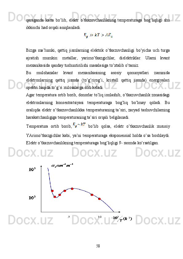 qaraganda   katta   bo’lib,   elektr   o’tkazuvchanlikning   temperaturaga   bog’liqligi   shu
ikkinchi had orqali aniqlaniladi. 
Bizga   ma’lumki,   qattiq   jismlarning   elektrik   o’tkazuvchanligi   bo’yicha   uch   turga
ajratish   mumkin:   metallar,   yarimo’tkazgichlar,   dielektriklar.   Ularni   kvant
mexanikasida qanday tushuntirilishi masalasiga to’xtalib o’tamiz.
Bu   mulohazalar   kvant   mexanikasining   asosiy   qonunyatlari   zaminida
elektronlarning   qattiq   jismda   (to’g’rirog’i,   kristall   qattiq   jismda)   energiyalari
spektri haqida to’g’ri xulosalarga olib keladi.
Agar temperatura ortib borib, donorlar to’liq ionlashib, o’tkazuvchanlik zonasidagi
elektronlarning   konsentratsiyasi   temperaturaga   bog’liq   bo’lmay   qoladi.   Bu
oraliqda elektr o’tkazuvchanlikka temperaturaning ta’siri, zaryad tashuvchilarning
harakatchanligiga temperaturaning ta’siri orqali belgilanadi.
Temperatura   ortib   borib,   bo’lib   qolsa,   elektr   o’tkazuvchanlik   xususiy
YArimo’tkazgichlar kabi, ya’ni temperaturaga eksponensial  holda o’sa boshlaydi.
Elektr o’tkazuvchanlikning temperaturaga bog’liqligi 9- rasmda ko’rsatilgan. 
58 