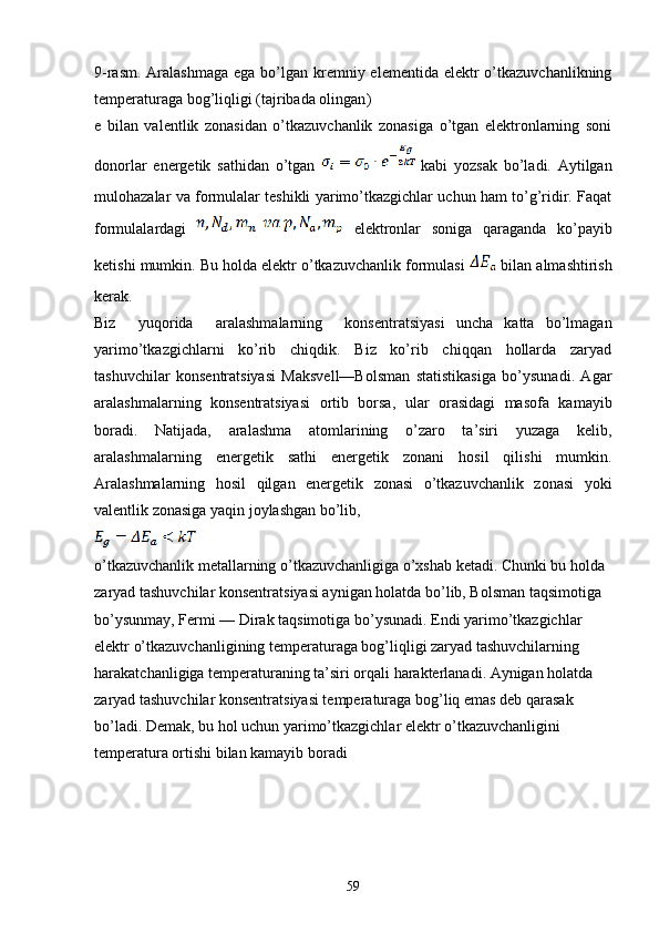 9- rasm . Aralashmaga  ega  bo’lgan kremniy elementida elektr  o’tkazuvchanlikning
temperaturaga bog’liqligi (tajribada olingan )
e   bilan   valentlik   zonasidan   o’tkazuvchanlik   zonasiga   o’tgan   elektronlarning   soni
donorlar   energetik   sathidan   o’tgan     kabi   yozsak   bo’ladi.   Aytilgan
mulohazalar va formulalar teshikli yarimo’tkazgichlar uchun ham to’g’ridir. Faqat
formulalardagi     elektronlar   soniga   qaraganda   ko’payib
ketishi mumkin. Bu holda elektr o’tkazuvchanlik formulasi   bilan almashtirish
kerak.
Biz     yuqorida     aralashmalarning     konsentratsiyasi   uncha   katta   bo’lmagan
yarimo’tkazgichlarni   ko’rib   chiqdik.   Biz   ko’rib   chiqqan   hollarda   zaryad
tashuvchilar   konsentratsiyasi   Maksvell—Bolsman   statistikasiga   bo’ysunadi.   Agar
aralashmalarning   konsentratsiyasi   ortib   borsa,   ular   orasidagi   masofa   kamayib
boradi.   Natijada,   aralashma   atomlarining   o’zaro   ta’siri   yuzaga   kelib,
aralashmalarning   energetik   sathi   energetik   zonani   hosil   qilishi   mumkin.
Aralashmalarning   hosil   qilgan   energetik   zonasi   o’tkazuvchanlik   zonasi   yoki
valentlik zonasiga yaqin joylashgan bo’lib, 
o’tkazuvchanlik metallarning o’tkazuvchanligiga o’xshab ketadi. Chunki bu holda 
zaryad tashuvchilar konsentratsiyasi aynigan holatda bo’lib, Bolsman taqsimotiga 
bo’ysunmay, Fermi — Dirak taqsimotiga bo’ysunadi. Endi yarimo’tkazgichlar 
elektr o’tkazuvchanligining temperaturaga bog’liqligi zaryad tashuvchilarning 
harakatchanligiga temperaturaning ta’siri orqali harakterlanadi. Aynigan holatda 
zaryad tashuvchilar konsentratsiyasi temperaturaga bog’liq emas deb qarasak 
bo’ladi. Demak, bu hol uchun yarimo’tkazgichlar elektr o’tkazuvchanligini 
temperatura ortishi bilan kamayib boradi
59