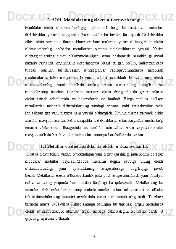 1. BOB. Moddalarning elektr o’tkazuvchanligi
Moddalar   elektr   o’tkazuvchanligiga   qarab   uch   turga   bo’linadi   ular   metallar,
dielektriklar, yarimo’tkazgichlar. Bu moddalar bir-biridan farq qiladi. Dielektriklar
elktr   tokini   yomon   o’tkazadi.Nomidan   ham   malumki   yarim   o’tkazgichlar   elektr
o’tkazuvchanligi   bo’yicha   metallardan   yomon   dielektriklardan   yaxshi.   Yarim
o’tkazgichlarning   elektr   o’tkazuvchanligini   oson   boshqarish   mumkinligi   avval
nazariy   ravishda   keyinchalik   eksprimentda   kashf   etilgan   bo’lib,   radiotexnikada
tubdan   burilish   bo’ldi.Yarim   o’tkazgichlar   radiopryomniklarda   hisoblash
mashinalarida   tokni   o’zgartiruvchi   vosita   sifatida   ishlatiladi.   Moddalarning   elektr
o’tkazuvchanligi   yaxshi   bo’lishi   undagi   erkin   elektronlarga   bog’liq.   Bu
moddalarning   barchasi   texnikada   xususan   elektr   divigatellarda   generatorlarda
elektr   isitish   asboblarida   va   hokazolarda   qo’llaniladi.   Bizga   malum   bo’lgan
metallardan   tashqari   elektrolitlarning   suvdagi   eritmasi   yoki   aralashmalari   yoki
ionlashgan  gaz  yani  plazma  ham   yaxshi   o’tkazgich.  Chunki  ularda zaryadli   erkin
zarralar mavjud .Bundan kelib chiqadiki dielektriklarda erkin zaryadlar uncha ko’p
emas.Biz   bilamizki   o’tkazgichda   tok   hosil   bo’lishi   uchun   erkin   zaryadli   zarralar
mavjud bo’lishi kerak va ular tartibli bir tomonga harakatlanishi darkor 
1.1Metallar va dielektriklarda elektr o’tkazuvchanlik
 Odatda elektr tokini yaxshi o’tkazadigan yani elektr qarshiligi juda kichik bo’lgan
moddalar   metallar   deyiladi.Modda   metalmi   degan   savolga   uning   elektr
o’tkazuvchanligi   yani   qarshilikning   temperaturaga   bog’liqligi   javob
beradi.Metallarda elektr  o’tkazuvchanlik  juda past  temperaturalarda yani  absalyut
nolda   va   uning   yaqinida   ham   noldan   farqliligicha   qolaveradi.   Metallarning   bu
xossalari   elektronlar   harakatining   alohida   xosslari   bilan   tushuntiriladi   va   albatta
tok   tashuvchilarning   tabiatini   aniqlashda   elektronlar   tabiati   o’rganildi.   Tajribani
birinchi   marta   1901-yilda   Rikke   amalga   oshirgan   bu   tajribasi   orqali   metallarda
elektr   o’tkazuvchanlik   atomlar   orqali   amalga   oshmasligini   ko’rsatib   berdi.   U
quyidagi tajribani o’tkazdi. 
7 