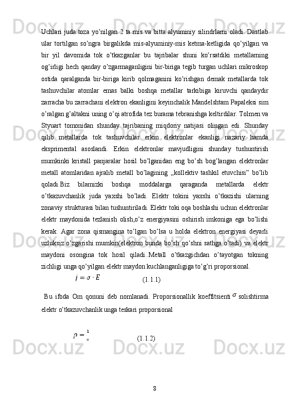 Uchlari juda toza yo’nilgan 2 ta mis va bitta alyuminiy silindrlarni oladi. Dastlab
ular   tortilgan   so’ngra   birgalikda   mis-alyuminiy-mis   ketma-ketligida   qo’yilgan   va
bir   yil   davomida   tok   o’tkazganlar   bu   tajribalar   shuni   ko’rsatdiki   metallarning
og’irligi hech qanday o’zgarmaganligini bir-biriga tegib turgan uchlari mikroskop
ostida   qaralganda   bir-biriga   kirib   qolmaganini   ko’rishgan   demak   metallarda   tok
tashuvchilar   atomlar   emas   balki   boshqa   metallar   tarkibiga   kiruvchi   qandaydir
zarracha bu zarrachani elektron ekanligini keyinchalik Mandelshtam Papaleksi sim
o’ralgan g’altakni uning o’qi atrofida tez burama tebranishga keltirdilar. Tolmen va
Styuart   tomonidan   shunday   tajribaning   miqdoriy   natijasi   olingan   edi.   Shunday
qilib   metallarda   tok   tashuvchilar   erkin   elektronlar   ekanligi   nazariy   hamda
eksprimental   asoslandi.   Erkin   elektronlar   mavjudligini   shunday   tushuntirish
mumkinki   kristall   panjaralar   hosil   bo’lganidan   eng   bo’sh   bog’langan   elektronlar
metall   atomlaridan   ajralib   metall   bo’lagining   ,,kollektiv   tashkil   etuvchisi”   bo’lib
qoladi.Biz   bilamizki   boshqa   moddalarga   qaraganda   metallarda   elektr
o’tkazuvchanlik   juda   yaxshi   bo’ladi.   Elektr   tokini   yaxshi   o’tkazishi   ularning
zonaviy strukturasi bilan tushuntiriladi. Elektr toki oqa boshlashi uchun elektronlar
elektr   maydonida   tezlanish   olish,o’z   energiyasini   oshirish   imkoniga   ega   bo’lishi
kerak.   Agar   zona   qismangina   to’lgan   bo’lsa   u   holda   elektron   energiyasi   deyarli
uzluksiz o’zgarishi mumkin(elektron bunda bo’sh qo’shni  sathga o’tadi) va elektr
maydoni   osongina   tok   hosil   qiladi..Metall   o’tkazgichdan   o’tayotgan   tokning
zichligi unga qo’yilgan elektr maydon kuchlanganligiga to’g’ri proporsional.
                                              (1.1.1)
  Bu   ifoda   Om   qonuni   deb   nomlanadi.   Proporsionallik   koeffitsienti solishtirma
elektr o’tkazuvchanlik unga teskari proporsional
                                                (1.1.2)
8 