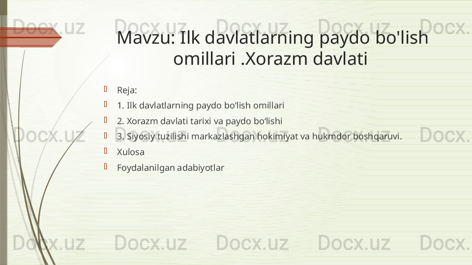 Mavzu: Ilk davlatlarning paydo bo'lish 
omillari .Xorazm davlati 

Reja:

1.  Ilk davlatlarning paydo bo‘lish omillari

2.  Xorazm davlati  t arixi va paydo bo‘lishi

3.  Siyosiy tuzilishi  m arkazlashgan hokimiyat va hukmdor boshqaruvi.

Xulosa 

Foydalanilgan adabiyotlar              