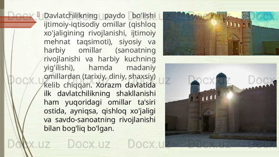 
Davlatchilikning  paydo  bo'lishi 
ijtimoiy-iqtisodiy  omillar  (qishloq 
xo'jaligining  rivojlanishi,  ijtimoiy 
mehnat  taqsimoti),  siyosiy  va 
harbiy  omillar  (sanoatning 
rivojlanishi  va  harbiy  kuchning 
yig'ilishi),  hamda  madaniy 
omillardan (tarixiy, diniy, shaxsiy) 
kelib  chiqqan .  Xorazm  davlatida 
ilk  davlatchilikning  shakllanishi 
ham  yuqoridagi  omillar  ta'siri 
ostida,  ayniqsa,  qishloq  xo'jaligi 
va  savdo-sanoatning  rivojlanishi 
bilan bog'liq bo'lgan.               
