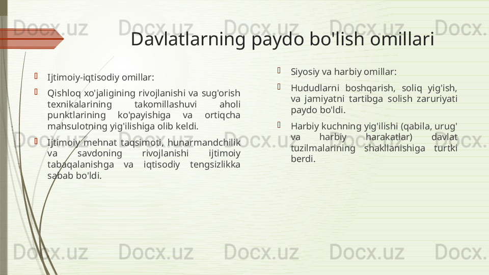 Davlatlarning paydo bo'lish omillari

Ijtimoiy-iqtisodiy omillar:

Qishloq  xo'jaligining  rivojlanishi  va  sug'orish 
texnikalarining  takomillashuvi  aholi 
punktlarining  ko'payishiga  va  ortiqcha 
mahsulotning yig'ilishiga olib keldi.

Ijtimoiy  mehnat  taqsimoti,  hunarmandchilik 
va  savdoning  rivojlanishi  ijtimoiy 
tabaqalanishga  va  iqtisodiy  tengsizlikka 
sabab bo'ldi. 
Siyosiy va harbiy omillar:

Hududlarni  boshqarish,  soliq  yig'ish, 
va  jamiyatni  tartibga  solish  zaruriyati 
paydo bo'ldi.

Harbiy kuchning yig'ilishi (qabila, urug' 
va  harbiy  harakatlar)  davlat 
tuzilmalarining  shakllanishiga  turtki 
berdi.              