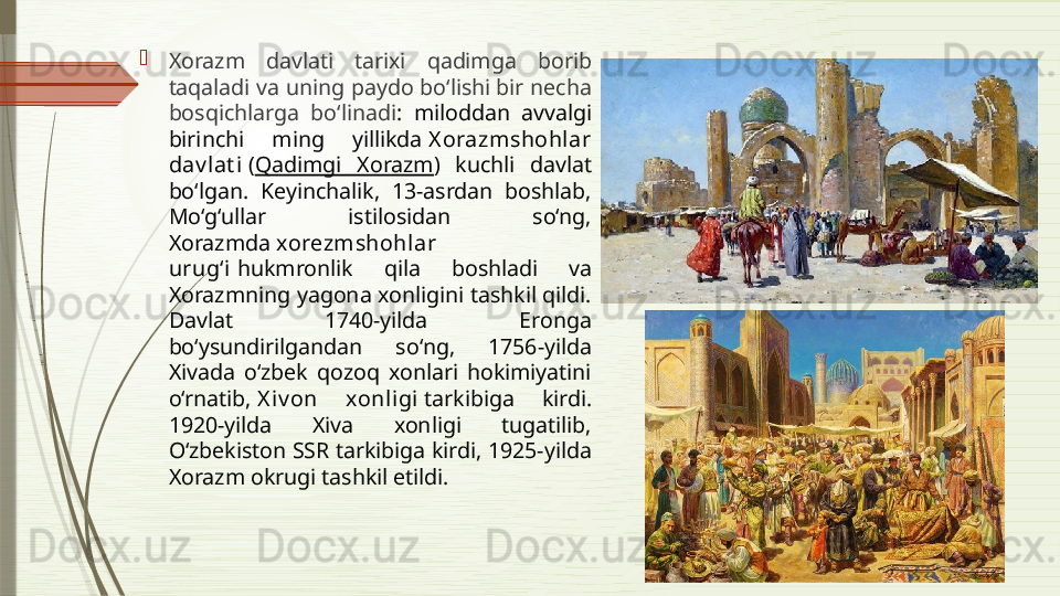 
Xorazm  davlati  tarixi  qadimga  borib 
taqaladi va uning paydo bo‘lishi bir necha 
bosqichlarga  bo‘linadi :  miloddan  avvalgi 
birinchi  ming  yillikda  X orazmshohlar 
dav lat i  ( Qadimgi  Xorazm )  kuchli  davlat 
bo‘lgan.  Keyinchalik,  13-asrdan  boshlab, 
Mo‘g‘ullar  istilosidan  so‘ng, 
Xorazmda  xorezmshohlar 
urug‘i  hukmronlik  qila  boshladi  va 
Xorazmning yagona xonligini tashkil qildi. 
Davlat  1740-yilda  Eronga 
bo‘ysundirilgandan  so‘ng,  1756-yilda 
Xivada  o‘zbek  qozoq  xonlari  hokimiyatini 
o‘rnatib,  X iv on  xonligi  tarkibiga  kirdi. 
1920-yilda  Xiva  xonligi  tugatilib, 
Oʻzbekiston SSR tarkibiga kirdi, 1925-yilda 
Xorazm okrugi tashkil etildi.               