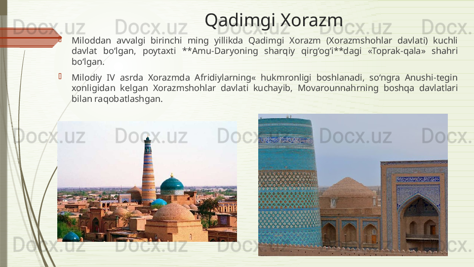 Qadimgi Xorazm

Miloddan  avvalgi  birinchi  ming  yillikda  Qadimgi  Xorazm  (Xorazmshohlar  davlati)  kuchli 
davlat  bo‘lgan,  poytaxti  **Amu-Daryoning  sharqiy  qirg‘og‘i**dagi  «Toprak-qala»  shahri 
bo‘lgan.

Milodiy  IV  asrda  Xorazmda  Afridiylarning«  hukmronligi  boshlanadi,  so‘ngra  Anushi-tegin 
xonligidan  kelgan  Xorazmshohlar  davlati  kuchayib,  Movarounnahrning  boshqa  davlatlari 
bilan raqobatlashgan.               