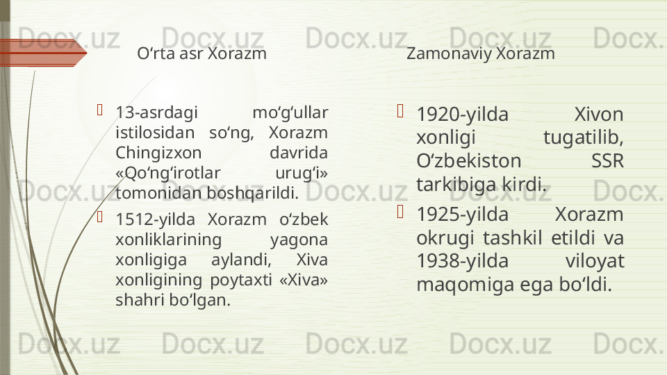 Oʻrta asr Xorazm

13-asrdagi  mo‘g‘ullar 
istilosidan  so‘ng,  Xorazm 
Chingizxon  davrida 
«Qo‘ng‘irotlar  urug‘i» 
tomonidan boshqarildi.

1512-yilda  Xorazm  o‘zbek 
xonliklarining  yagona 
xonligiga  aylandi,  Xiva 
xonligining  poytaxti  «Xiva» 
shahri bo‘lgan.  Zamonaviy Xorazm

1920-yilda  Xivon 
xonligi  tugatilib, 
Oʻzbekiston  SSR 
tarkibiga kirdi.

1925-yilda  Xorazm 
okrugi  tashkil  etildi  va 
1938-yilda  viloyat 
maqomiga ega bo‘ldi.               