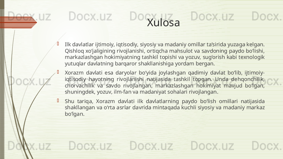 Xulosa

Ilk davlatlar ijtimoiy, iqtisodiy, siyosiy va madaniy omillar ta’sirida yuzaga kelgan. 
Qishloq xo‘jaligining rivojlanishi, ortiqcha mahsulot va savdoning paydo bo‘lishi, 
markazlashgan hokimiyatning tashkil topishi va yozuv, sug‘orish kabi texnologik 
yutuqlar davlatning barqaror shakllanishiga yordam bergan.

Xorazm  davlati  esa  daryolar  bo‘yida  joylashgan  qadimiy  davlat  bo‘lib,  ijtimoiy-
iqtisodiy  hayotning  rivojlanishi  natijasida  tashkil  topgan.  Unda  dehqonchilik, 
chorvachilik  va  savdo  rivojlangan,  markazlashgan  hokimiyat  mavjud  bo‘lgan, 
shuningdek, yozuv, ilm-fan va madaniyat sohalari rivojlangan.

Shu  tariqa,  Xorazm  davlati  ilk  davlatlarning  paydo  bo‘lish  omillari  natijasida 
shakllangan va  o‘rta asrlar davrida mintaqada kuchli siyosiy va madaniy markaz 
bo‘lgan.              