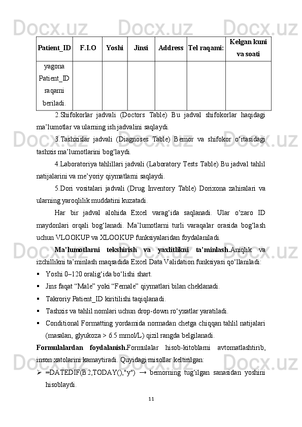 Patient_ID F.I.O Yoshi Jinsi Address Tel raqami: Kelgan kuni
va soati
yagona
Patient_ID
raqami
beriladi.
2.Shifokorlar   jadvali   (Doctors   Table)   Bu   jadval   shifokorlar   haqidagi
ma’lumotlar va ularning ish jadvalini saqlaydi.
3.Tashxislar   jadvali   (Diagnoses   Table)   Bemor   va   shifokor   o‘rtasidagi
tashxis ma’lumotlarini bog‘laydi.
4.Laboratoriya tahlillari jadvali (Laboratory Tests Table) Bu jadval tahlil
natijalarini va me’yoriy qiymatlarni saqlaydi.
5.Dori   vositalari   jadvali   (Drug   Inventory   Table)   Dorixona   zahiralari   va
ularning yaroqlilik muddatini kuzatadi.
Har   bir   jadval   alohida   Excel   varag‘ida   saqlanadi.   Ular   o‘zaro   ID
maydonlari   orqali   bog‘lanadi.   Ma’lumotlarni   turli   varaqalar   orasida   bog‘lash
uchun VLOOKUP va XLOOKUP funksiyalaridan foydalaniladi.
Ma’lumotlarni   tekshirish   va   yaxlitlikni   ta’minlash . Aniqlik   va
izchillikni ta’minlash maqsadida Excel Data Validation funksiyasi qo‘llaniladi:
 Yoshi 0–120 oralig‘ida bo‘lishi shart.
 Jins faqat “Male” yoki “Female” qiymatlari bilan cheklanadi.
 Takroriy Patient_ID kiritilishi taqiqlanadi.
 Tashxis va tahlil nomlari uchun drop-down ro‘yxatlar yaratiladi.
 Conditional Formatting yordamida normadan chetga chiqqan tahlil natijalari
(masalan, glyukoza > 6.5 mmol/L) qizil rangda belgilanadi.
Formulalardan   foydalanish . Formulalar   hisob-kitoblarni   avtomatlashtirib,
inson xatolarini kamaytiradi. Quyidagi misollar keltirilgan:
 =DATEDIF(B2,TODAY(),"y")   →   bemorning   tug‘ilgan   sanasidan   yoshini
hisoblaydi.
11 