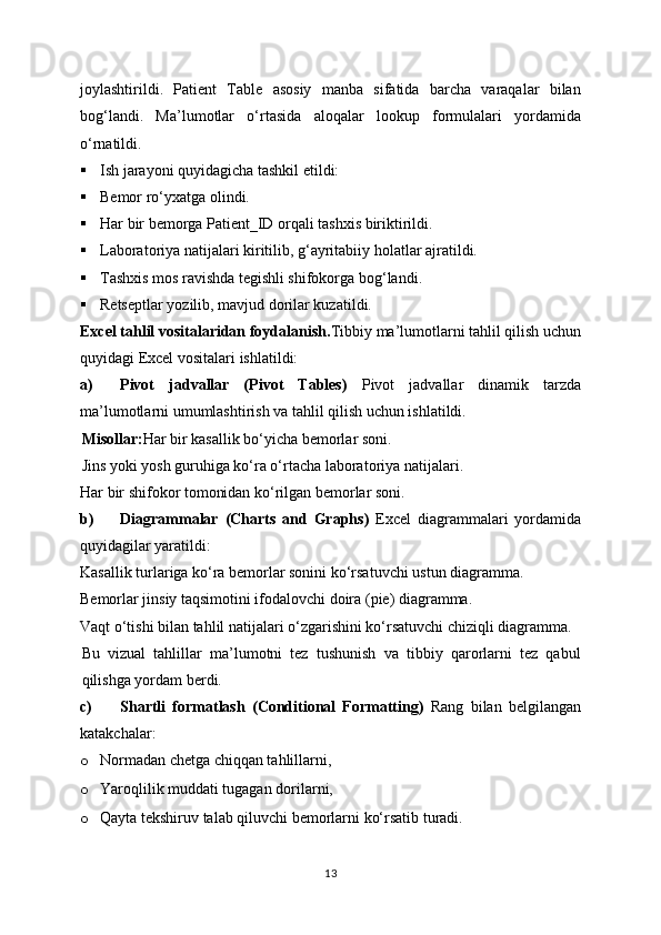 joylashtirildi.   Patient   Table   asosiy   manba   sifatida   barcha   varaqalar   bilan
bog‘landi.   Ma’lumotlar   o‘rtasida   aloqalar   lookup   formulalari   yordamida
o‘rnatildi.
 Ish jarayoni quyidagicha tashkil etildi:
 Bemor ro‘yxatga olindi.
 Har bir bemorga Patient_ID orqali tashxis biriktirildi.
 Laboratoriya natijalari kiritilib, g‘ayritabiiy holatlar ajratildi.
 Tashxis mos ravishda tegishli shifokorga bog‘landi.
 Retseptlar yozilib, mavjud dorilar kuzatildi.
Excel tahlil vositalaridan foydalanish . Tibbiy ma’lumotlarni tahlil qilish uchun
quyidagi Excel vositalari ishlatildi:
a) Pivot   jadvallar   (Pivot   Tables)   Pivot   jadvallar   dinamik   tarzda
ma’lumotlarni umumlashtirish va tahlil qilish uchun ishlatildi.
Misollar: Har bir kasallik bo‘yicha bemorlar soni.
Jins yoki yosh guruhiga ko‘ra o‘rtacha laboratoriya natijalari.
Har bir shifokor tomonidan ko‘rilgan bemorlar soni.
b) Diagrammalar   (Charts   and   Graphs)   Excel   diagrammalari   yordamida
quyidagilar yaratildi:
Kasallik turlariga ko‘ra bemorlar sonini ko‘rsatuvchi ustun diagramma.
Bemorlar jinsiy taqsimotini ifodalovchi doira (pie) diagramma.
Vaqt o‘tishi bilan tahlil natijalari o‘zgarishini ko‘rsatuvchi chiziqli diagramma.
Bu   vizual   tahlillar   ma’lumotni   tez   tushunish   va   tibbiy   qarorlarni   tez   qabul
qilishga yordam berdi.
c) Shartli   formatlash   (Conditional   Formatting)   Rang   bilan   belgilangan
katakchalar:
o Normadan chetga chiqqan tahlillarni,
o Yaroqlilik muddati tugagan dorilarni,
o Qayta tekshiruv talab qiluvchi bemorlarni ko‘rsatib turadi.
13 