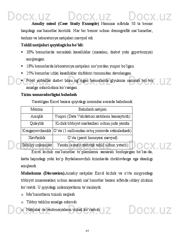 Amaliy   misol   (Case   Study   Example)   Namuna   sifatida   50   ta   bemor
haqidagi   ma’lumotlar   kiritildi.   Har   bir   bemor   uchun   demografik   ma’lumotlar,
tashxis va laboratoriya natijalari mavjud edi.
Tahlil natijalari quyidagicha bo‘ldi:
 30%   bemorlarda   surunkali   kasalliklar   (masalan,   diabet   yoki   gipertenziya)
aniqlangan.
 18% bemorlarda laboratoriya natijalari me’yordan yuqori bo‘lgan.
 25% bemorlar ichki kasalliklar shifokori tomonidan davolangan.
 Pivot   jadvallar   diabet   bilan   og‘rigan   bemorlarda   glyukoza   nazorati   tez-tez
amalga oshirilishini ko‘rsatgan.
Tizim samaradorligini baholash
Yaratilgan Excel bazasi quyidagi mezonlar asosida baholandi:
Mezoni Baholash natijasi
Aniqlik Yuqori (Data Validation xatolarni kamaytirdi)
Qulaylik Kichik tibbiyot markazlari uchun juda yaxshi
Kengayuvchanlik O‘rta (1 milliondan ortiq yozuvda sekinlashadi)
Xavfsizlik O‘rta (parol himoyasi mavjud)
Tahliliy imkoniyat Yaxshi (asosiy statistik tahlil uchun yetarli)
Excel   kichik   ma’lumotlar   to‘plamlarini   samarali   boshqargan   bo‘lsa-da,
katta  hajmdagi  yoki   ko‘p  foydalanuvchili  tizimlarda  cheklovlarga  ega  ekanligi
aniqlandi.
Muhokama   (Discussion ). Amaliy   natijalar   Excel   kichik   va   o‘rta   miqyosdagi
tibbiyot muassasalari uchun samarali ma’lumotlar bazasi sifatida ishlay olishini
ko‘rsatdi. U quyidagi imkoniyatlarni ta’minlaydi:
o Ma’lumotlarni tizimli saqlash
o Tibbiy tahlilni amalga oshirish
o Natijalar va tendensiyalarni vizual ko‘rsatish
14 