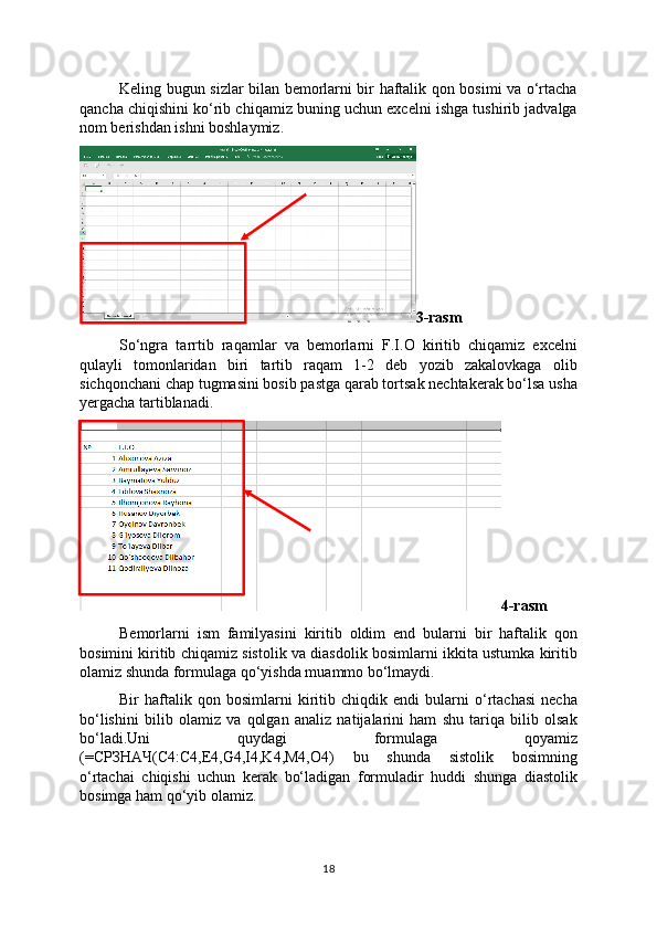 Keling bugun sizlar bilan bemorlarni bir haftalik qon bosimi va o‘rtacha
qancha chiqishini ko‘rib chiqamiz buning uchun excelni ishga tushirib jadvalga
nom berishdan ishni boshlaymiz.
3-rasm
So‘ngra   tarrtib   raqamlar   va   bemorlarni   F.I.O   kiritib   chiqamiz   excelni
qulayli   tomonlaridan   biri   tartib   raqam   1-2   deb   yozib   zakalovkaga   olib
sichqonchani chap tugmasini bosib pastga qarab tortsak nechtakerak bo‘lsa usha
yergacha tartiblanadi.
4-rasm
Bemorlarni   ism   familyasini   kiritib   oldim   end   bularni   bir   haftalik   qon
bosimini kiritib chiqamiz sistolik va diasdolik bosimlarni ikkita ustumka kiritib
olamiz shunda formulaga qo‘yishda muammo bo‘lmaydi.
Bir   haftalik   qon   bosimlarni   kiritib   chiqdik   endi   bularni   o‘rtachasi   necha
bo‘lishini   bilib   olamiz   va   qolgan   analiz   natijalarini   ham   shu   tariqa   bilib   olsak
bo‘ladi.Uni   quydagi   formulaga   qoyamiz
(=СРЗНАЧ(C4:C4,E4,G4,I4,K4,M4,O4)   bu   shunda   sistolik   bosimning
o‘rtachai   chiqishi   uchun   kerak   bo‘ladigan   formuladir   huddi   shunga   diastolik
bosimga ham qo‘yib olamiz.
18 