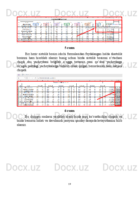 5-rasm
Biz hozir sistolik bosim ishchi formulasidan foydalangan holda diastolik
bosimni   ham   hisoblab   olamiz   bunig   uchun   bizda   sistolik   bosimni   o‘rtachasi
chiqdi   shu   yacheykani   belgilab   o‘ngga   tortamiz   yani   qo’shni   yacheykaga
so‘ngra pastdagi yacheykalarga tushirib olsak qolgan bemorlaniku ham natijasi
chiqadi.
6-rasm
Bu chiqqan sonlarni  yaxlitlab  olsak  bizda aniq ko‘rsatkichlar  chiqadi  va
bizda bemorni holati va davolanish jarayoni qanday darajada ketayotkanini bilib
olamiz.
19 