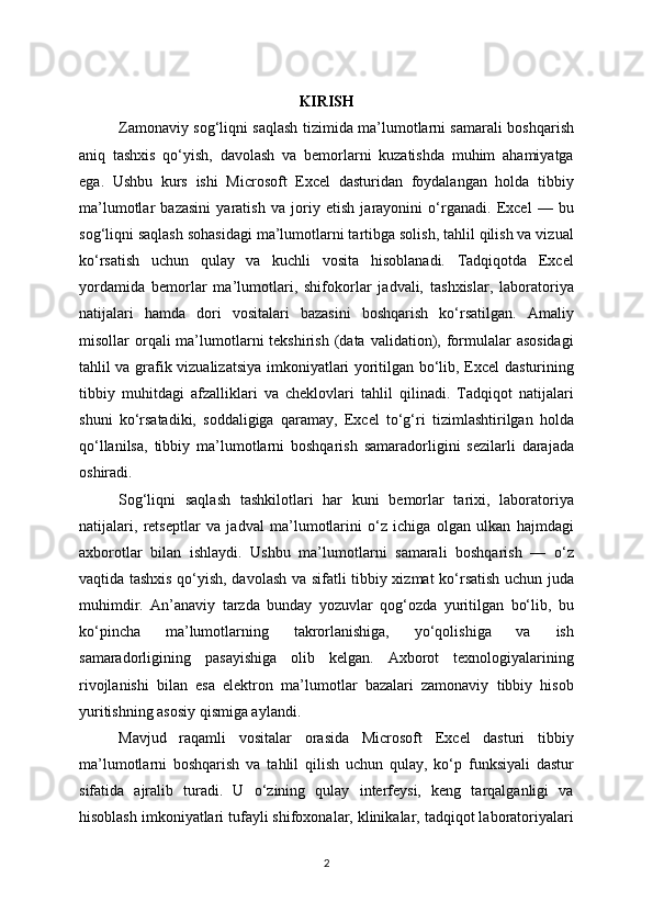 KIRISH
Zamonaviy sog‘liqni saqlash tizimida ma’lumotlarni samarali boshqarish
aniq   tashxis   qo‘yish,   davolash   va   bemorlarni   kuzatishda   muhim   ahamiyatga
ega.   Ushbu   kurs   ishi   Microsoft   Excel   dasturidan   foydalangan   holda   tibbiy
ma’lumotlar   bazasini   yaratish   va   joriy   etish   jarayonini   o‘rganadi.   Excel   —   bu
sog‘liqni saqlash sohasidagi ma’lumotlarni tartibga solish, tahlil qilish va vizual
ko‘rsatish   uchun   qulay   va   kuchli   vosita   hisoblanadi.   Tadqiqotda   Excel
yordamida   bemorlar   ma’lumotlari,   shifokorlar   jadvali,   tashxislar,   laboratoriya
natijalari   hamda   dori   vositalari   bazasini   boshqarish   ko‘rsatilgan.   Amaliy
misollar  orqali  ma’lumotlarni   tekshirish  (data  validation), formulalar   asosidagi
tahlil va grafik vizualizatsiya imkoniyatlari yoritilgan bo‘lib, Excel dasturining
tibbiy   muhitdagi   afzalliklari   va   cheklovlari   tahlil   qilinadi.   Tadqiqot   natijalari
shuni   ko‘rsatadiki,   soddaligiga   qaramay,   Excel   to‘g‘ri   tizimlashtirilgan   holda
qo‘llanilsa,   tibbiy   ma’lumotlarni   boshqarish   samaradorligini   sezilarli   darajada
oshiradi.
Sog‘liqni   saqlash   tashkilotlari   har   kuni   bemorlar   tarixi,   laboratoriya
natijalari,   retseptlar   va   jadval   ma’lumotlarini   o‘z   ichiga   olgan   ulkan   hajmdagi
axborotlar   bilan   ishlaydi.   Ushbu   ma’lumotlarni   samarali   boshqarish   —   o‘z
vaqtida tashxis qo‘yish, davolash va sifatli tibbiy xizmat ko‘rsatish uchun juda
muhimdir.   An’anaviy   tarzda   bunday   yozuvlar   qog‘ozda   yuritilgan   bo‘lib,   bu
ko‘pincha   ma’lumotlarning   takrorlanishiga,   yo‘qolishiga   va   ish
samaradorligining   pasayishiga   olib   kelgan.   Axborot   texnologiyalarining
rivojlanishi   bilan   esa   elektron   ma’lumotlar   bazalari   zamonaviy   tibbiy   hisob
yuritishning asosiy qismiga aylandi.
Mavjud   raqamli   vositalar   orasida   Microsoft   Excel   dasturi   tibbiy
ma’lumotlarni   boshqarish   va   tahlil   qilish   uchun   qulay,   ko‘p   funksiyali   dastur
sifatida   ajralib   turadi.   U   o‘zining   qulay   interfeysi,   keng   tarqalganligi   va
hisoblash imkoniyatlari tufayli shifoxonalar, klinikalar, tadqiqot laboratoriyalari
2 