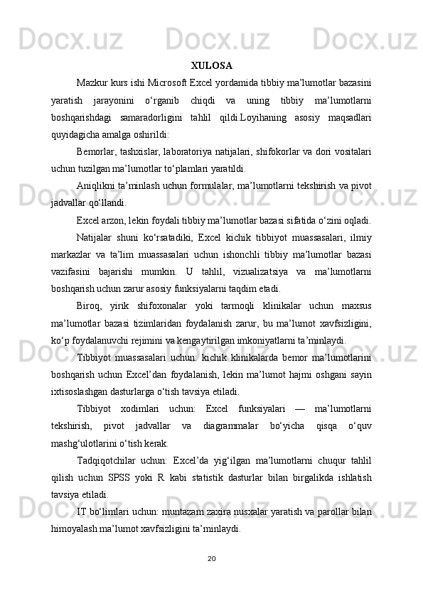 XULOSA
Mazkur kurs ishi Microsoft Excel yordamida tibbiy ma’lumotlar bazasini
yaratish   jarayonini   o‘rganib   chiqdi   va   uning   tibbiy   ma’lumotlarni
boshqarishdagi   samaradorligini   tahlil   qildi.Loyihaning   asosiy   maqsadlari
quyidagicha amalga oshirildi:
Bemorlar, tashxislar, laboratoriya natijalari, shifokorlar va dori vositalari
uchun tuzilgan ma’lumotlar to‘plamlari yaratildi.
Aniqlikni ta’minlash uchun formulalar, ma’lumotlarni tekshirish va pivot
jadvallar qo‘llandi.
Excel arzon, lekin foydali tibbiy ma’lumotlar bazasi sifatida o‘zini oqladi.
Natijalar   shuni   ko‘rsatadiki,   Excel   kichik   tibbiyot   muassasalari,   ilmiy
markazlar   va   ta’lim   muassasalari   uchun   ishonchli   tibbiy   ma’lumotlar   bazasi
vazifasini   bajarishi   mumkin.   U   tahlil,   vizualizatsiya   va   ma’lumotlarni
boshqarish uchun zarur asosiy funksiyalarni taqdim etadi.
Biroq,   yirik   shifoxonalar   yoki   tarmoqli   klinikalar   uchun   maxsus
ma’lumotlar   bazasi   tizimlaridan   foydalanish   zarur,   bu   ma’lumot   xavfsizligini,
ko‘p foydalanuvchi rejimini va kengaytirilgan imkoniyatlarni ta’minlaydi.
Tibbiyot   muassasalari   uchun:   kichik   klinikalarda   bemor   ma’lumotlarini
boshqarish   uchun   Excel’dan   foydalanish,   lekin   ma’lumot   hajmi   oshgani   sayin
ixtisoslashgan dasturlarga o‘tish tavsiya etiladi.
Tibbiyot   xodimlari   uchun:   Excel   funksiyalari   —   ma’lumotlarni
tekshirish,   pivot   jadvallar   va   diagrammalar   bo‘yicha   qisqa   o‘quv
mashg‘ulotlarini o‘tish kerak.
Tadqiqotchilar   uchun:   Excel’da   yig‘ilgan   ma’lumotlarni   chuqur   tahlil
qilish   uchun   SPSS   yoki   R   kabi   statistik   dasturlar   bilan   birgalikda   ishlatish
tavsiya etiladi.
IT bo‘limlari uchun: muntazam zaxira nusxalar yaratish va parollar bilan
himoyalash ma’lumot xavfsizligini ta’minlaydi.
20 