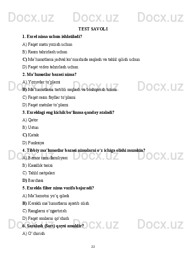 TEST SAVOLI
1. Excel nima uchun ishlatiladi?
A) Faqat matn yozish uchun
B) Rasm tahrirlash uchun
C)  Ma’lumotlarni jadval ko‘rinishida saqlash va tahlil qilish uchun
D) Faqat video tahrirlash uchun
2. Ma’lumotlar bazasi nima?
A) Yozuvlar to‘plami
B)  Ma’lumotlarni tartibli saqlash va boshqarish tizimi
C) Faqat rasm fayllar to‘plami
D) Faqat matnlar to‘plami
3. Exceldagi eng kichik bo‘linma qanday ataladi?
A) Qator
B) Ustun
C)  Katak
D) Funksiya
4. Tibbiy ma’lumotlar bazasi nimalarni o‘z ichiga olishi mumkin?
A) Bemor ismi-familiyasi
B) Kasallik tarixi
C) Tahlil natijalari
D)  Barchasi
5. Excelda filter nima vazifa bajaradi?
A) Ma’lumotni yo‘q qiladi
B)  Kerakli ma’lumotlarni ajratib olish
C) Ranglarni o‘zgartirish
D) Faqat sonlarni qo‘shish
6. Saralash (Sort) qaysi amaldir?
A) O‘chirish
22 