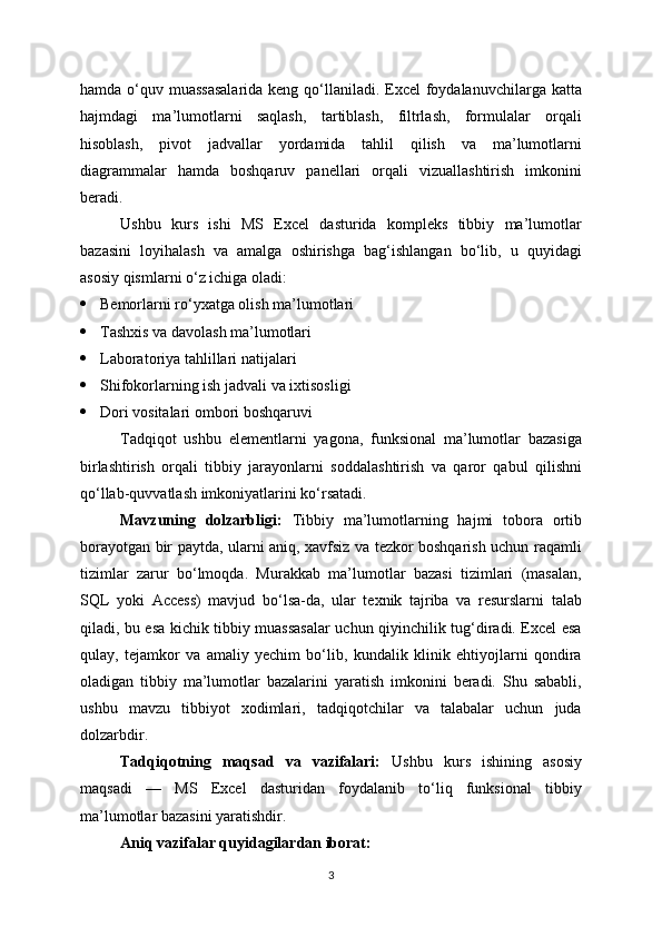 hamda o‘quv muassasalarida  keng qo‘llaniladi. Excel  foydalanuvchilarga katta
hajmdagi   ma’lumotlarni   saqlash,   tartiblash,   filtrlash,   formulalar   orqali
hisoblash,   pivot   jadvallar   yordamida   tahlil   qilish   va   ma’lumotlarni
diagrammalar   hamda   boshqaruv   panellari   orqali   vizuallashtirish   imkonini
beradi.
Ushbu   kurs   ishi   MS   Excel   dasturida   kompleks   tibbiy   ma’lumotlar
bazasini   loyihalash   va   amalga   oshirishga   bag‘ishlangan   bo‘lib,   u   quyidagi
asosiy qismlarni o‘z ichiga oladi:
 Bemorlarni ro‘yxatga olish ma’lumotlari
 Tashxis va davolash ma’lumotlari
 Laboratoriya tahlillari natijalari
 Shifokorlarning ish jadvali va ixtisosligi
 Dori vositalari ombori boshqaruvi
Tadqiqot   ushbu   elementlarni   yagona,   funksional   ma’lumotlar   bazasiga
birlashtirish   orqali   tibbiy   jarayonlarni   soddalashtirish   va   qaror   qabul   qilishni
qo‘llab-quvvatlash imkoniyatlarini ko‘rsatadi.
Mavzuning   dolzarbligi:   Tibbiy   ma’lumotlarning   hajmi   tobora   ortib
borayotgan bir paytda, ularni aniq, xavfsiz va tezkor boshqarish uchun raqamli
tizimlar   zarur   bo‘lmoqda.   Murakkab   ma’lumotlar   bazasi   tizimlari   (masalan,
SQL   yoki   Access)   mavjud   bo‘lsa-da,   ular   texnik   tajriba   va   resurslarni   talab
qiladi, bu esa kichik tibbiy muassasalar uchun qiyinchilik tug‘diradi. Excel esa
qulay,   tejamkor   va   amaliy   yechim   bo‘lib,   kundalik   klinik   ehtiyojlarni   qondira
oladigan   tibbiy   ma’lumotlar   bazalarini   yaratish   imkonini   beradi.   Shu   sababli,
ushbu   mavzu   tibbiyot   xodimlari,   tadqiqotchilar   va   talabalar   uchun   juda
dolzarbdir.
Tadqiqotning   maqsad   va   vazifalari:   Ushbu   kurs   ishining   asosiy
maqsadi   —   MS   Excel   dasturidan   foydalanib   to‘liq   funksional   tibbiy
ma’lumotlar bazasini yaratishdir.
Aniq vazifalar quyidagilardan iborat:
3 
