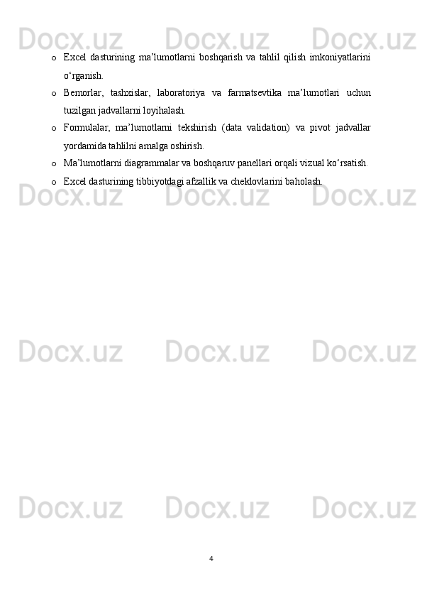 o Excel   dasturining   ma’lumotlarni   boshqarish   va   tahlil   qilish   imkoniyatlarini
o‘rganish.
o Bemorlar,   tashxislar,   laboratoriya   va   farmatsevtika   ma’lumotlari   uchun
tuzilgan jadvallarni loyihalash.
o Formulalar,   ma’lumotlarni   tekshirish   (data   validation)   va   pivot   jadvallar
yordamida tahlilni amalga oshirish.
o Ma’lumotlarni diagrammalar va boshqaruv panellari orqali vizual ko‘rsatish.
o Excel dasturining tibbiyotdagi afzallik va cheklovlarini baholash.
4 