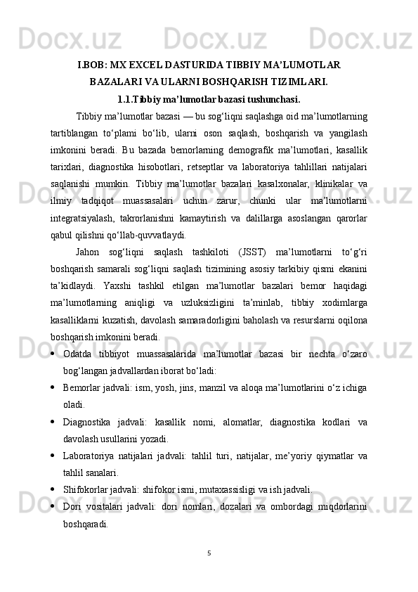 I.BOB:  MX EXCEL DASTURIDA TIBBIY MA’LUMOTLAR
BAZALARI VA ULARNI BOSHQARISH TIZIMLARI.
1.1.Tibbiy ma’lumotlar bazasi tushunchasi .
Tibbiy ma’lumotlar bazasi — bu sog‘liqni saqlashga oid ma’lumotlarning
tartiblangan   to‘plami   bo‘lib,   ularni   oson   saqlash,   boshqarish   va   yangilash
imkonini   beradi.   Bu   bazada   bemorlarning   demografik   ma’lumotlari,   kasallik
tarixlari,   diagnostika   hisobotlari,   retseptlar   va   laboratoriya   tahlillari   natijalari
saqlanishi   mumkin.   Tibbiy   ma’lumotlar   bazalari   kasalxonalar,   klinikalar   va
ilmiy   tadqiqot   muassasalari   uchun   zarur,   chunki   ular   ma’lumotlarni
integratsiyalash,   takrorlanishni   kamaytirish   va   dalillarga   asoslangan   qarorlar
qabul qilishni qo‘llab-quvvatlaydi.
Jahon   sog‘liqni   saqlash   tashkiloti   (JSST)   ma’lumotlarni   to‘g‘ri
boshqarish   samarali   sog‘liqni   saqlash   tizimining   asosiy   tarkibiy   qismi   ekanini
ta’kidlaydi.   Yaxshi   tashkil   etilgan   ma’lumotlar   bazalari   bemor   haqidagi
ma’lumotlarning   aniqligi   va   uzluksizligini   ta’minlab,   tibbiy   xodimlarga
kasalliklarni kuzatish, davolash samaradorligini baholash va resurslarni oqilona
boshqarish imkonini beradi.
 Odatda   tibbiyot   muassasalarida   ma’lumotlar   bazasi   bir   nechta   o‘zaro
bog‘langan jadvallardan iborat bo‘ladi:
 Bemorlar jadvali: ism, yosh, jins, manzil va aloqa ma’lumotlarini o‘z ichiga
oladi.
 Diagnostika   jadvali:   kasallik   nomi,   alomatlar,   diagnostika   kodlari   va
davolash usullarini yozadi.
 Laboratoriya   natijalari   jadvali:   tahlil   turi,   natijalar,   me’yoriy   qiymatlar   va
tahlil sanalari.
 Shifokorlar jadvali: shifokor ismi, mutaxassisligi va ish jadvali.
 Dori   vositalari   jadvali:   dori   nomlari,   dozalari   va   ombordagi   miqdorlarini
boshqaradi.
5 