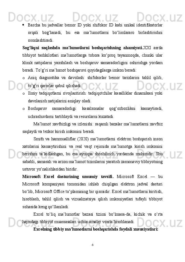  Barcha   bu  jadvallar   bemor   ID   yoki   shifokor   ID   kabi   unikal   identifikatorlar
orqali   bog‘lanadi,   bu   esa   ma’lumotlarni   bo‘limlararo   birlashtirishni
osonlashtiradi.
Sog‘liqni   saqlashda   ma’lumotlarni   boshqarishning   ahamiyati . XXI   asrda
tibbiyot   tashkilotlari   ma’lumotlarga   tobora   ko‘proq   tayanmoqda,   chunki   ular
klinik   natijalarni   yaxshilash   va   boshqaruv   samaradorligini   oshirishga   yordam
beradi. To‘g‘ri ma’lumot boshqaruvi quyidagilarga imkon beradi:
o Aniq   diagnostika   va   davolash:   shifokorlar   bemor   tarixlarini   tahlil   qilib,
to‘g‘ri qarorlar qabul qilishadi.
o Ilmiy   tadqiqotlarni   rivojlantirish:   tadqiqotchilar   kasalliklar   dinamikasi   yoki
davolanish natijalarini aniqlay oladi.
o Boshqaruv   samaradorligi:   kasalxonalar   qog‘ozbozlikni   kamaytiradi,
uchrashuvlarni tartiblaydi va resurslarni kuzatadi.
Ma’lumot xavfsizligi va izlenishi: raqamli bazalar ma’lumotlarni xavfsiz
saqlaydi va tezkor kirish imkonini beradi.
Smith  va   hammualliflar   (2020)   ma’lumotlarni   elektron  boshqarish  inson
xatolarini   kamaytirishini   va   real   vaqt   rejimida   ma’lumotga   kirish   imkonini
berishini   ta’kidlashgan,   bu   esa   ayniqsa   shoshilinch   yordamda   muhimdir.   Shu
sababli, samarali va arzon ma’lumot tizimlarini yaratish zamonaviy tibbiyotning
ustuvor yo‘nalishlaridan biridir.
Microsoft   Excel   dasturining   umumiy   tavsifi .   Microsoft   Excel   —   bu
Microsoft   kompaniyasi   tomonidan   ishlab   chiqilgan   elektron   jadval   dasturi
bo‘lib, Microsoft Office to‘plamining bir qismidir. Excel ma’lumotlarni kiritish,
hisoblash,   tahlil   qilish   va   vizualizatsiya   qilish   imkoniyatlari   tufayli   tibbiyot
sohasida keng qo‘llaniladi.
Excel   to‘liq   ma’lumotlar   bazasi   tizimi   bo‘lmasa-da,   kichik   va   o‘rta
hajmdagi tibbiyot muassasalari uchun amaliy vosita hisoblanadi.
Excelning tibbiy ma’lumotlarni boshqarishda foydali xususiyatlari:
6 