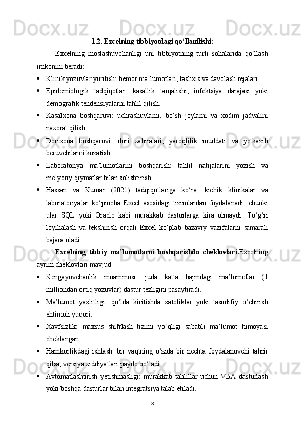 1.2. Excelning tibbiyotdagi qo‘llanilishi :
Excelning   moslashuvchanligi   uni   tibbiyotning   turli   sohalarida   qo‘llash
imkonini beradi:
 Klinik yozuvlar yuritish: bemor ma’lumotlari, tashxis va davolash rejalari.
 Epidemiologik   tadqiqotlar:   kasallik   tarqalishi,   infektsiya   darajasi   yoki
demografik tendensiyalarni tahlil qilish.
 Kasalxona   boshqaruvi:   uchrashuvlarni,   bo‘sh   joylarni   va   xodim   jadvalini
nazorat qilish.
 Dorixona   boshqaruvi:   dori   zahiralari,   yaroqlilik   muddati   va   yetkazib
beruvchilarni kuzatish.
 Laboratoriya   ma’lumotlarini   boshqarish:   tahlil   natijalarini   yozish   va
me’yoriy qiymatlar bilan solishtirish.
 Hassan   va   Kumar   (2021)   tadqiqotlariga   ko‘ra,   kichik   klinikalar   va
laboratoriyalar   ko‘pincha   Excel   asosidagi   tizimlardan   foydalanadi,   chunki
ular   SQL   yoki   Oracle   kabi   murakkab   dasturlarga   kira   olmaydi.   To‘g‘ri
loyihalash   va   tekshirish   orqali   Excel   ko‘plab   bazaviy   vazifalarni   samarali
bajara oladi.
Excelning   tibbiy   ma’lumotlarni   boshqarishda   cheklovlari . Excelning
ayrim cheklovlari mavjud:
 Kengayuvchanlik   muammosi:   juda   katta   hajmdagi   ma’lumotlar   (1
milliondan ortiq yozuvlar) dastur tezligini pasaytiradi.
 Ma’lumot   yaxlitligi:   qo‘lda   kiritishda   xatoliklar   yoki   tasodifiy   o‘chirish
ehtimoli yuqori.
 Xavfsizlik:   maxsus   shifrlash   tizimi   yo‘qligi   sababli   ma’lumot   himoyasi
cheklangan.
 Hamkorlikdagi   ishlash:   bir   vaqtning   o‘zida   bir   nechta   foydalanuvchi   tahrir
qilsa, versiya ziddiyatlari paydo bo‘ladi.
 Avtomatlashtirish   yetishmasligi:   murakkab   tahlillar   uchun   VBA   dasturlash
yoki boshqa dasturlar bilan integratsiya talab etiladi.
8 