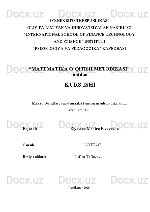 1O‘ZBEKISTON RESPUBLIKASI
OLIY TA’LIM, FAN VA INNOVATSIYALAR VAZIRLIGI
“INTERNATIONAL SCHOOL OF FINANCE TECHNOLOGY
AND SCIENCE” INSTITUTI
“PSIXOLOGIYA VA PEDAGOGIKA” KAFEDRASI
“MATEMATIKA O‘QITISH METODIKASI”
fanidan
  KURS ISHI
Mavzu :3-sinflarda matematika fanidan mantiqiy fik rlashni
rivojlantirish
B ajardi :                                  Ziyatova Mohira Rizayevna
G uruh :                                                22-BTK-07
Ilmiy rahba r :                               Nafisa T o’ layeva.
Toshkent – 2025  