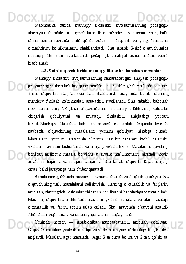11Matematika   fanida   mantiqiy   fikrlashni   rivojlantirishning   pedagogik
ahamiyati   shundaki,   u   o‘quvchilarda   faqat   bilimlarni   yodlashni   emas,   balki
ularni   tizimli   ravishda   tahlil   qilish,   xulosalar   chiqarish   va   yangi   bilimlarni
o‘zlashtirish   ko‘nikmalarini   shakllantiradi.   Shu   sababli   3-sinf   o‘quvchilarida
mantiqiy   fikrlashni   rivojlantirish   pedagogik   amaliyot   uchun   muhim   vazifa
hisoblanadi.
1.3. 3-sinf o‘quvchilarida mantiqiy fikrlashni baholash mezonlari
Mantiqiy   fikrlashni   rivojlantirishning   samaradorligini   aniqlash   pedagogik
jarayonning muhim tarkibiy qismi hisoblanadi. Boshlang‘ich sinflarda, xususan
3-sinf   o‘quvchilarida,   tafakkur   hali   shakllanish   jarayonida   bo‘lib,   ularning
mantiqiy   fikrlash   ko‘nikmalari   asta-sekin   rivojlanadi.   Shu   sababli,   baholash
mezonlarini   aniq   belgilash   o‘quvchilarning   mantiqiy   tafakkurini,   xulosalar
chiqarish   qobiliyatini   va   mustaqil   fikrlashini   aniqlashga   yordam
beradi.Mantiqiy   fikrlashni   baholash   mezonlarini   ishlab   chiqishda   birinchi
navbatda   o‘quvchining   masalalarni   yechish   qobiliyati   hisobga   olinadi.
Masalalarni   yechish   jarayonida   o‘quvchi   har   bir   qadamni   izchil   bajarishi,
yechim jarayonini tushuntirishi  va natijaga yetishi  kerak. Masalan, o‘quvchiga
berilgan   arifmetik   masala   bo‘yicha   u   avvalo   ma’lumotlarni   ajratadi,   keyin
amallarni   bajaradi   va   natijani   chiqaradi.   Shu   tarzda   o‘quvchi   faqat   natijaga
emas, balki jarayonga ham e’tibor qaratadi.
Baholashning ikkinchi mezoni — umumlashtirish va farqlash qobiliyati. Bu
o‘quvchining   turli   masalalarni   solishtirish,   ularning   o‘xshashlik   va   farqlarini
aniqlash, shuningdek, xulosalar chiqarish qobiliyatini baholashga xizmat qiladi.
Masalan,   o‘quvchidan   ikki   turli   masalani   yechish   so‘raladi   va   ular   orasidagi
o‘xshashlik   va   farqni   topish   talab   etiladi.   Shu   jarayonda   o‘quvchi   analitik
fikrlashni rivojlantiradi va umumiy qoidalarni aniqlay oladi.
Uchinchi   mezon   —   sabab-oqibat   munosabatlarini   aniqlash   qobiliyati.
O‘quvchi masalani yechishda natija va yechim jarayoni o‘rtasidagi bog‘liqlikni
anglaydi.   Masalan,   agar   masalada   “Agar   3   ta   olma   bo‘lsa   va   2   tasi   qo‘shilsa, 