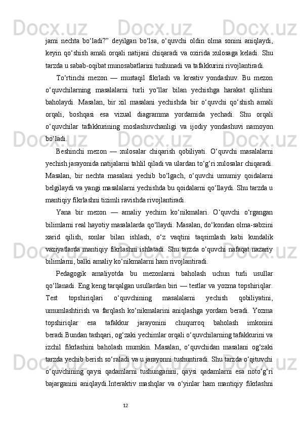 12jami   nechta   bo‘ladi?”   deyilgan   bo‘lsa,   o‘quvchi   oldin   olma   sonini   aniqlaydi,
keyin   qo‘shish   amali   orqali   natijani   chiqaradi   va   oxirida   xulosaga   keladi.   Shu
tarzda u sabab-oqibat munosabatlarini tushunadi va tafakkurini rivojlantiradi.
To‘rtinchi   mezon   —   mustaqil   fikrlash   va   kreativ   yondashuv.   Bu   mezon
o‘quvchilarning   masalalarni   turli   yo‘llar   bilan   yechishga   harakat   qilishini
baholaydi.   Masalan,   bir   xil   masalani   yechishda   bir   o‘quvchi   qo‘shish   amali
orqali,   boshqasi   esa   vizual   diagramma   yordamida   yechadi.   Shu   orqali
o‘quvchilar   tafakkurining   moslashuvchanligi   va   ijodiy   yondashuvi   namoyon
bo‘ladi.
Beshinchi   mezon   —   xulosalar   chiqarish   qobiliyati.   O‘quvchi   masalalarni
yechish jarayonida natijalarni tahlil qiladi va ulardan to‘g‘ri xulosalar chiqaradi.
Masalan,   bir   nechta   masalani   yechib   bo‘lgach,   o‘quvchi   umumiy   qoidalarni
belgilaydi va yangi masalalarni yechishda bu qoidalarni qo‘llaydi. Shu tarzda u
mantiqiy fikrlashni tizimli ravishda rivojlantiradi.
Yana   bir   mezon   —   amaliy   yechim   ko‘nikmalari.   O‘quvchi   o‘rgangan
bilimlarni real hayotiy masalalarda qo‘llaydi. Masalan, do‘kondan olma-sabzini
xarid   qilish,   sonlar   bilan   ishlash,   o‘z   vaqtini   taqsimlash   kabi   kundalik
vaziyatlarda mantiqiy fikrlashni  ishlatadi. Shu tarzda o‘quvchi  nafaqat nazariy
bilimlarni, balki amaliy ko‘nikmalarni ham rivojlantiradi.
Pedagogik   amaliyotda   bu   mezonlarni   baholash   uchun   turli   usullar
qo‘llanadi. Eng keng tarqalgan usullardan biri — testlar va yozma topshiriqlar.
Test   topshiriqlari   o‘quvchining   masalalarni   yechish   qobiliyatini,
umumlashtirish   va   farqlash   ko‘nikmalarini   aniqlashga   yordam   beradi.   Yozma
topshiriqlar   esa   tafakkur   jarayonini   chuqurroq   baholash   imkonini
beradi.Bundan tashqari, og‘zaki yechimlar orqali o‘quvchilarning tafakkurini va
izchil   fikrlashini   baholash   mumkin.   Masalan,   o‘quvchidan   masalani   og‘zaki
tarzda yechib berish so‘raladi va u jarayonni tushuntiradi. Shu tarzda o‘qituvchi
o‘quvchining   qaysi   qadamlarni   tushunganini,   qaysi   qadamlarni   esa   noto‘g‘ri
bajarganini   aniqlaydi.Interaktiv   mashqlar   va   o‘yinlar   ham   mantiqiy   fikrlashni 