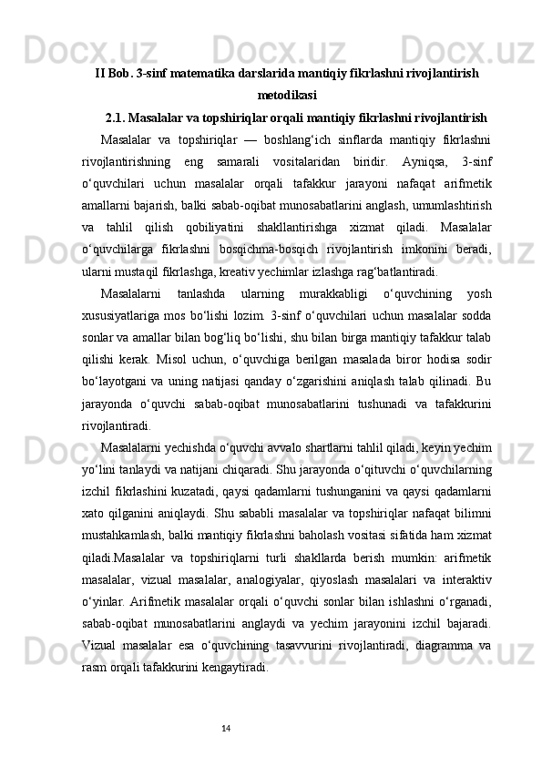 14II Bob. 3-sinf matematika darslarida mantiqiy fikrlashni rivojlantirish
metodikasi
2.1. Masalalar va topshiriqlar orqali mantiqiy fikrlashni rivojlantirish
Masalalar   va   topshiriqlar   —   boshlang‘ich   sinflarda   mantiqiy   fikrlashni
rivojlantirishning   eng   samarali   vositalaridan   biridir.   Ayniqsa,   3-sinf
o‘quvchilari   uchun   masalalar   orqali   tafakkur   jarayoni   nafaqat   arifmetik
amallarni bajarish, balki sabab-oqibat munosabatlarini anglash, umumlashtirish
va   tahlil   qilish   qobiliyatini   shakllantirishga   xizmat   qiladi.   Masalalar
o‘quvchilarga   fikrlashni   bosqichma-bosqich   rivojlantirish   imkonini   beradi,
ularni mustaqil fikrlashga, kreativ yechimlar izlashga rag‘batlantiradi.
Masalalarni   tanlashda   ularning   murakkabligi   o‘quvchining   yosh
xususiyatlariga   mos   bo‘lishi   lozim.   3-sinf   o‘quvchilari   uchun   masalalar   sodda
sonlar va amallar bilan bog‘liq bo‘lishi, shu bilan birga mantiqiy tafakkur talab
qilishi   kerak.   Misol   uchun,   o‘quvchiga   berilgan   masalada   biror   hodisa   sodir
bo‘layotgani   va   uning   natijasi   qanday   o‘zgarishini   aniqlash   talab   qilinadi.   Bu
jarayonda   o‘quvchi   sabab-oqibat   munosabatlarini   tushunadi   va   tafakkurini
rivojlantiradi.
Masalalarni yechishda o‘quvchi avvalo shartlarni tahlil qiladi, keyin yechim
yo‘lini tanlaydi va natijani chiqaradi. Shu jarayonda o‘qituvchi o‘quvchilarning
izchil  fikrlashini  kuzatadi,  qaysi  qadamlarni   tushunganini   va qaysi  qadamlarni
xato   qilganini   aniqlaydi.   Shu   sababli   masalalar   va   topshiriqlar   nafaqat   bilimni
mustahkamlash, balki mantiqiy fikrlashni baholash vositasi sifatida ham xizmat
qiladi.Masalalar   va   topshiriqlarni   turli   shakllarda   berish   mumkin:   arifmetik
masalalar,   vizual   masalalar,   analogiyalar,   qiyoslash   masalalari   va   interaktiv
o‘yinlar.   Arifmetik   masalalar   orqali   o‘quvchi   sonlar   bilan   ishlashni   o‘rganadi,
sabab-oqibat   munosabatlarini   anglaydi   va   yechim   jarayonini   izchil   bajaradi.
Vizual   masalalar   esa   o‘quvchining   tasavvurini   rivojlantiradi,   diagramma   va
rasm orqali tafakkurini kengaytiradi. 