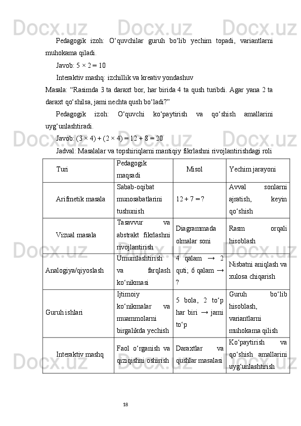 18Pedagogik   izoh:   O‘quvchilar   guruh   bo‘lib   yechim   topadi,   variantlarni
muhokama qiladi.
Javob: 5 × 2 = 10
Interaktiv mashq: izchillik va kreativ yondashuv
Masala:  “Rasimda 3 ta daraxt bor, har birida 4 ta qush turibdi. Agar yana 2 ta
daraxt qo‘shilsa, jami nechta qush bo‘ladi?”
Pedagogik   izoh:   O‘quvchi   ko‘paytirish   va   qo‘shish   amallarini
uyg‘unlashtiradi.
Javob: (3 × 4) + (2 × 4) = 12 + 8 = 20
Jadval: Masalalar va topshiriqlarni mantiqiy fikrlashni rivojlantirishdagi roli
Turi Pedagogik
maqsadi Misol Yechim jarayoni
Arifmetik masala Sabab-oqibat
munosabatlarini
tushunish 12 + 7 = ? Avval   sonlarni
ajratish,   keyin
qo‘shish
Vizual masala Tasavvur   va
abstrakt   fikrlashni
rivojlantirish Diagrammada
olmalar soni Rasm   orqali
hisoblash
Analogiya/qiyoslash Umumlashtirish
va   farqlash
ko‘nikmasi 4   qalam   →   2
quti; 6 qalam →
? Nisbatni aniqlash va
xulosa chiqarish
Guruh ishlari Ijtimoiy
ko‘nikmalar   va
muammolarni
birgalikda yechish 5   bola,   2   to‘p
har   biri   →   jami
to‘p Guruh   bo‘lib
hisoblash,
variantlarni
muhokama qilish
Interaktiv mashq Faol   o‘rganish   va
qiziqishni oshirish Daraxtlar   va
qushlar masalasi Ko‘paytirish   va
qo‘shish   amallarini
uyg‘unlashtirish 