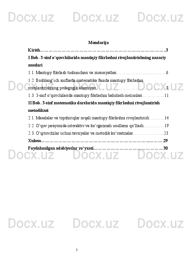 2 Mundarija
Kirish ………………………………………………………………….………..3
I Bob. 3-sinf o‘quvchilarida mantiqiy fikrlashni rivojlantirishning nazariy 
asoslari
1.1. Mantiqiy fikrlash tushunchasi va xususiyatlari ………………….…………6
1.2. Boshlang‘ich sinflarda matematika fanida mantiqiy fikrlashni 
rivojlantirishning pedagogik ahamiyati …………………………………………8
1.3. 3-sinf o‘quvchilarida mantiqiy fikrlashni baholash mezonlari ……………11
II Bob. 3-sinf matematika darslarida mantiqiy fikrlashni rivojlantirish 
metodikasi
2.1. Masalalar va topshiriqlar orqali mantiqiy fikrlashni rivojlantirish ………..14
2.2. O‘quv jarayonida interaktiv va ko‘rgazmali usullarni qo‘llash …………...19
2.3. O‘qituvchilar uchun tavsiyalar va metodik ko‘rsatmalar ………………....23
Xulosa ………………………………………………………………...……….29
Foydalanilgan adabiyotlar ro‘yxati …………………………………………30 