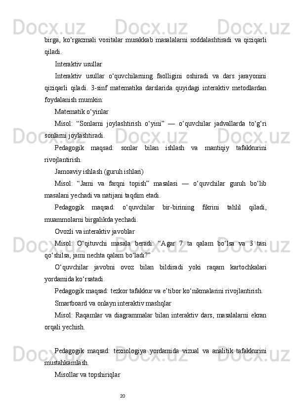 20birga,   ko‘rgazmali   vositalar   murakkab   masalalarni   soddalashtiradi   va   qiziqarli
qiladi.
Interaktiv usullar
Interaktiv   usullar   o‘quvchilarning   faolligini   oshiradi   va   dars   jarayonini
qiziqarli   qiladi.   3-sinf   matematika   darslarida   quyidagi   interaktiv   metodlardan
foydalanish mumkin:
Matematik o‘yinlar
Misol:   “Sonlarni   joylashtirish   o‘yini”   —   o‘quvchilar   jadvallarda   to‘g‘ri
sonlarni joylashtiradi.
Pedagogik   maqsad:   sonlar   bilan   ishlash   va   mantiqiy   tafakkurini
rivojlantirish.
Jamoaviy ishlash (guruh ishlari)
Misol:   “Jami   va   farqni   topish”   masalasi   —   o‘quvchilar   guruh   bo‘lib
masalani yechadi va natijani taqdim etadi.
Pedagogik   maqsad:   o‘quvchilar   bir-birining   fikrini   tahlil   qiladi,
muammolarni birgalikda yechadi.
Ovozli va interaktiv javoblar
Misol:   O‘qituvchi   masala   beradi:   “Agar   7   ta   qalam   bo‘lsa   va   3   tasi
qo‘shilsa, jami nechta qalam bo‘ladi?”
O‘quvchilar   javobni   ovoz   bilan   bildiradi   yoki   raqam   kartochkalari
yordamida ko‘rsatadi.
Pedagogik maqsad: tezkor tafakkur va e’tibor ko‘nikmalarini rivojlantirish.
Smartboard va onlayn interaktiv mashqlar
Misol:   Raqamlar   va   diagrammalar   bilan   interaktiv   dars,   masalalarni   ekran
orqali yechish.
Pedagogik   maqsad:   texnologiya   yordamida   vizual   va   analitik   tafakkurini
mustahkamlash.
Misollar va topshiriqlar 