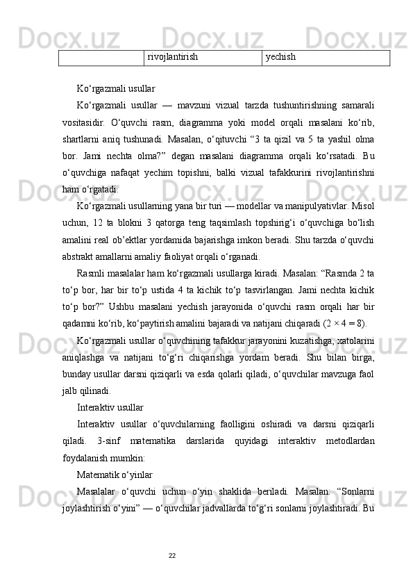 22rivojlantirish yechish
Ko‘rgazmali usullar
Ko‘rgazmali   usullar   —   mavzuni   vizual   tarzda   tushuntirishning   samarali
vositasidir.   O‘quvchi   rasm,   diagramma   yoki   model   orqali   masalani   ko‘rib,
shartlarni   aniq   tushunadi.   Masalan,   o‘qituvchi   “3   ta   qizil   va   5   ta   yashil   olma
bor.   Jami   nechta   olma?”   degan   masalani   diagramma   orqali   ko‘rsatadi.   Bu
o‘quvchiga   nafaqat   yechim   topishni,   balki   vizual   tafakkurini   rivojlantirishni
ham o‘rgatadi.
Ko‘rgazmali usullarning yana bir turi — modellar va manipulyativlar. Misol
uchun,   12   ta   blokni   3   qatorga   teng   taqsimlash   topshirig‘i   o‘quvchiga   bo‘lish
amalini real ob’ektlar yordamida bajarishga imkon beradi. Shu tarzda o‘quvchi
abstrakt amallarni amaliy faoliyat orqali o‘rganadi.
Rasmli masalalar ham ko‘rgazmali usullarga kiradi. Masalan: “Rasmda 2 ta
to‘p   bor,   har   bir   to‘p   ustida   4   ta   kichik   to‘p   tasvirlangan.   Jami   nechta   kichik
to‘p   bor?”   Ushbu   masalani   yechish   jarayonida   o‘quvchi   rasm   orqali   har   bir
qadamni ko‘rib, ko‘paytirish amalini bajaradi va natijani chiqaradi (2 × 4 = 8).
Ko‘rgazmali usullar o‘quvchining tafakkur jarayonini kuzatishga, xatolarini
aniqlashga   va   natijani   to‘g‘ri   chiqarishga   yordam   beradi.   Shu   bilan   birga,
bunday usullar darsni qiziqarli va esda qolarli qiladi, o‘quvchilar mavzuga faol
jalb qilinadi.
Interaktiv usullar
Interaktiv   usullar   o‘quvchilarning   faolligini   oshiradi   va   darsni   qiziqarli
qiladi.   3-sinf   matematika   darslarida   quyidagi   interaktiv   metodlardan
foydalanish mumkin:
Matematik o‘yinlar
Masalalar   o‘quvchi   uchun   o‘yin   shaklida   beriladi.   Masalan:   “Sonlarni
joylashtirish o‘yini” — o‘quvchilar jadvallarda to‘g‘ri sonlarni joylashtiradi. Bu 