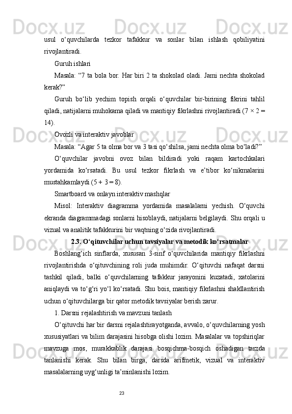 23usul   o‘quvchilarda   tezkor   tafakkur   va   sonlar   bilan   ishlash   qobiliyatini
rivojlantiradi.
Guruh ishlari
Masala:  “7 ta bola bor. Har biri 2 ta shokolad oladi. Jami  nechta shokolad
kerak?”
Guruh   bo‘lib   yechim   topish   orqali   o‘quvchilar   bir-birining   fikrini   tahlil
qiladi, natijalarni muhokama qiladi va mantiqiy fikrlashni rivojlantiradi (7 × 2 =
14).
Ovozli va interaktiv javoblar
Masala: “Agar 5 ta olma bor va 3 tasi qo‘shilsa, jami nechta olma bo‘ladi?”
O‘quvchilar   javobni   ovoz   bilan   bildiradi   yoki   raqam   kartochkalari
yordamida   ko‘rsatadi.   Bu   usul   tezkor   fikrlash   va   e’tibor   ko‘nikmalarini
mustahkamlaydi (5 + 3 = 8).
Smartboard va onlayn interaktiv mashqlar
Misol:   Interaktiv   diagramma   yordamida   masalalarni   yechish.   O‘quvchi
ekranda diagrammadagi sonlarni hisoblaydi, natijalarni belgilaydi. Shu orqali u
vizual va analitik tafakkurini bir vaqtning o‘zida rivojlantiradi.
2.3. O‘qituvchilar uchun tavsiyalar va metodik ko‘rsatmalar
Boshlang‘ich   sinflarda,   xususan   3-sinf   o‘quvchilarida   mantiqiy   fikrlashni
rivojlantirishda   o‘qituvchining   roli   juda   muhimdir.   O‘qituvchi   nafaqat   darsni
tashkil   qiladi,   balki   o‘quvchilarning   tafakkur   jarayonini   kuzatadi,   xatolarini
aniqlaydi va to‘g‘ri yo‘l ko‘rsatadi. Shu bois, mantiqiy fikrlashni shakllantirish
uchun o‘qituvchilarga bir qator metodik tavsiyalar berish zarur.
1. Darsni rejalashtirish va mavzuni tanlash
O‘qituvchi har bir darsni rejalashtirayotganda, avvalo, o‘quvchilarning yosh
xususiyatlari va bilim darajasini hisobga olishi lozim. Masalalar va topshiriqlar
mavzuga   mos,   murakkablik   darajasi   bosqichma-bosqich   oshadigan   tarzda
tanlanishi   kerak.   Shu   bilan   birga,   darsda   arifmetik,   vizual   va   interaktiv
masalalarning uyg‘unligi ta’minlanishi lozim. 