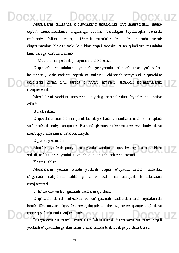 24Masalalarni   tanlashda   o‘quvchining   tafakkurini   rivojlantiradigan,   sabab-
oqibat   munosabatlarini   anglashga   yordam   beradigan   topshiriqlar   berilishi
muhimdir.   Misol   uchun,   arifmetik   masalalar   bilan   bir   qatorda   rasmli
diagrammalar,   bloklar   yoki   kubiklar   orqali   yechish   talab   qiladigan   masalalar
ham darsga kiritilishi kerak.
2. Masalalarni yechish jarayonini tashkil etish
O‘qituvchi   masalalarni   yechish   jarayonida   o‘quvchilarga   yo‘l-yo‘riq
ko‘rsatishi,   lekin   natijani   topish   va   xulosani   chiqarish   jarayonini   o‘quvchiga
qoldirishi   kerak.   Shu   tarzda   o‘quvchi   mustaqil   tafakkur   ko‘nikmalarini
rivojlantiradi.
Masalalarni   yechish   jarayonida   quyidagi   metodlardan   foydalanish   tavsiya
etiladi:
Guruh ishlari
O‘quvchilar masalalarni guruh bo‘lib yechadi, variantlarni muhokama qiladi
va birgalikda natija chiqaradi. Bu usul ijtimoiy ko‘nikmalarni rivojlantiradi  va
mantiqiy fikrlashni mustahkamlaydi.
Og‘zaki yechimlar
Masalani   yechish   jarayonini   og‘zaki   izohlash   o‘quvchining   fikrini   tartibga
soladi, tafakkur jarayonini kuzatish va baholash imkonini beradi.
Yozma ishlar
Masalalarni   yozma   tarzda   yechish   orqali   o‘quvchi   izchil   fikrlashni
o‘rganadi,   natijalarni   tahlil   qiladi   va   xatolarini   aniqlash   ko‘nikmasini
rivojlantiradi.
3. Interaktiv va ko‘rgazmali usullarni qo‘llash
O‘qituvchi   darsda   interaktiv   va   ko‘rgazmali   usullardan   faol   foydalanishi
kerak. Shu usullar o‘quvchilarning diqqatini oshiradi, darsni qiziqarli qiladi va
mantiqiy fikrlashni rivojlantiradi.
Diagramma   va   rasmli   masalalar:   Masalalarni   diagramma   va   rasm   orqali
yechish o‘quvchilarga shartlarni vizual tarzda tushunishga yordam beradi. 