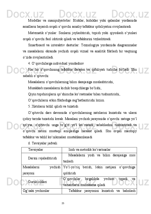 25Modellar   va   manipulyativlar:   Bloklar,   kubiklar   yoki   qalamlar   yordamida
amallarni bajarish orqali o‘quvchi amaliy tafakkur qobiliyatini rivojlantiradi.
Matematik   o‘yinlar:   Sonlarni   joylashtirish,   topish   yoki   qiyoslash   o‘yinlari
orqali o‘quvchi faol ishtirok qiladi va tafakkurini tezlashtiradi.
Smartboard   va   interaktiv   dasturlar:   Texnologiya   yordamida   diagrammalar
va   masalalarni   ekranda   yechish   orqali   vizual   va   analitik   fikrlash   bir   vaqtning
o‘zida rivojlantiriladi.
4. O‘quvchilarga individual yondashuv
Har   bir   o‘quvchining   tafakkur   darajasi   va   qobiliyati   turlicha   bo‘ladi.   Shu
sababli o‘qituvchi:
Masalalarni o‘quvchilarning bilim darajasiga moslashtirishi,
Murakkab masalalarni kichik bosqichlarga bo‘lishi,
Qiyin topshiriqlarni qo‘shimcha ko‘rsatmalar bilan tushuntirishi,
O‘quvchilarni erkin fikrlashga rag‘batlantirishi lozim.
5. Xatolarni tahlil qilish va tuzatish
O‘qituvchi   dars   davomida   o‘quvchilarning   xatolarini   kuzatishi   va   ularni
ijobiy tarzda tuzatishi kerak. Masalani yechish jarayonida o‘quvchi xatoga yo‘l
qo‘ysa,   o‘qituvchi   unga   to‘g‘ri   yo‘l   ko‘rsatadi,   sabablashni   tushuntiradi   va
o‘quvchi   xatoni   mustaqil   aniqlashga   harakat   qiladi.   Shu   orqali   mantiqiy
tafakkur va tahlil ko‘nikmalari mustahkamlanadi
6. Tavsiyalar jadvali
Tavsiyalar Izoh va metodik ko‘rsatmalar
Darsni rejalashtirish Masalalarni   yosh   va   bilim   darajasiga   mos
tanlash
Masalalarni   yechish
jarayoni Yo‘l-yo‘riq   berish,   lekin   natijani   o‘quvchiga
qoldirish
Guruh ishlari O‘quvchilar   birgalikda   yechim   topadi   va
variantlarni muhokama qiladi
Og‘zaki yechimlar Tafakkur   jarayonini   kuzatish   va   baholash 