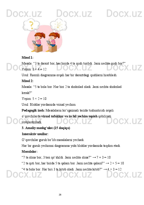 28Misol 1:
Masala: “3 ta daraxt bor, har birida 4 ta qush turibdi. Jami nechta qush bor?”
Yeşim: 3 × 4 = 12
Usul: Rasmli diagramma orqali har bir daraxtdagi qushlarni hisoblash.
Misol 2:
Masala: “5 ta bola bor. Har biri 2 ta shokolad oladi. Jami nechta shokolad 
kerak?”
Yeşim: 5 × 2 = 10
Usul: Bloklar yordamida vizual yechim.
Pedagogik izoh:  Masalalarni ko‘rgazmali tarzda tushuntirish orqali 
o‘quvchilarda  vizual tafakkur va izchil yechim topish  qobiliyati 
rivojlantiriladi
3. Amaliy mashg‘ulot (15 daqiqa)
Interaktiv usullar:
O‘quvchilar guruh bo‘lib masalalarni yechadi.
Har bir guruh yechimni diagramma yoki bloklar yordamida taqdim etadi.
Masalalar:
“7 ta olma bor, 3 tasi qo‘shildi. Jami nechta olma?” → 7 + 3 = 10
“2 ta quti bor, har birida 5 ta qalam bor. Jami nechta qalam?” → 2 × 5 = 10
“4 ta bola bor. Har biri 3 ta kitob oladi. Jami nechta kitob?” → 4 × 3 = 12 