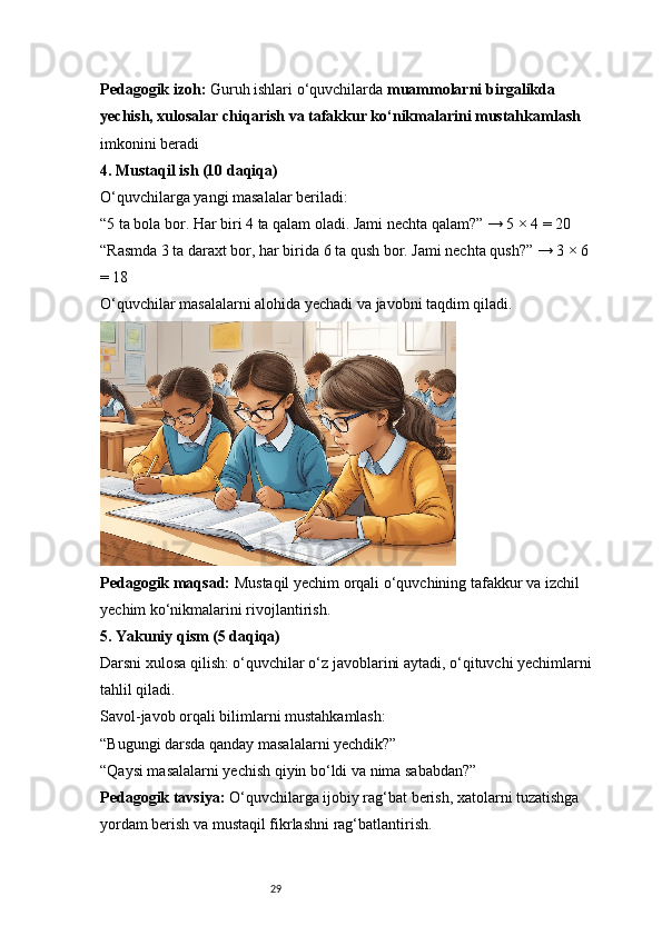 29Pedagogik izoh:  Guruh ishlari o‘quvchilarda  muammolarni birgalikda 
yechish, xulosalar chiqarish va tafakkur ko‘nikmalarini mustahkamlash  
imkonini beradi
4. Mustaqil ish (10 daqiqa)
O‘quvchilarga yangi masalalar beriladi:
“5 ta bola bor. Har biri 4 ta qalam oladi. Jami nechta qalam?” → 5 × 4 = 20
“Rasmda 3 ta daraxt bor, har birida 6 ta qush bor. Jami nechta qush?” → 3 × 6 
= 18
O‘quvchilar masalalarni alohida yechadi va javobni taqdim qiladi.
Pedagogik maqsad:  Mustaqil yechim orqali o‘quvchining tafakkur va izchil 
yechim ko‘nikmalarini rivojlantirish.
5. Yakuniy qism (5 daqiqa)
Darsni xulosa qilish: o‘quvchilar o‘z javoblarini aytadi, o‘qituvchi yechimlarni 
tahlil qiladi.
Savol-javob orqali bilimlarni mustahkamlash:
“Bugungi darsda qanday masalalarni yechdik?”
“Qaysi masalalarni yechish qiyin bo‘ldi va nima sababdan?”
Pedagogik tavsiya:  O‘quvchilarga ijobiy rag‘bat berish, xatolarni tuzatishga 
yordam berish va mustaqil fikrlashni rag‘batlantirish. 