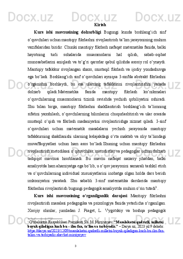 3 Kirish
Kurs   ishi   mavzusining   dolzarbligi   Bugungi   kunda   boshlang‘ich   sinf
o‘quvchilari uchun mantiqiy fikrlashni rivojlantirish ta’lim jarayonining muhim
vazifalaridan biridir. Chunki mantiqiy fikrlash nafaqat matematika fanida, balki
hayotning   turli   sohalarida   muammolarni   hal   qilish,   sabab-oqibat
munosabatlarini aniqlash va to‘g‘ri qarorlar qabul qilishda asosiy rol o‘ynaydi.
Mantiqiy   tafakkur   rivojlangan   shaxs,   mustaqil   fikrlash   va   ijodiy   yondashuvga
ega bo‘ladi. Boshlang‘ich sinf o‘quvchilari ayniqsa 3-sinfda abstrakt fikrlashni
o‘rganishni   boshlaydi,   bu   esa   ularning   tafakkurini   rivojlantirishni   yanada
dolzarb   qiladi.Matematika   fanida   mantiqiy   fikrlash   ko‘nikmalari
o‘quvchilarning   muammolarni   tizimli   ravishda   yechish   qobiliyatini   oshiradi.
Shu   bilan   birga,   mantiqiy   fikrlashni   shakllantirish   boshlang‘ich   ta’limning
sifatini  yaxshilash,  o‘quvchilarning bilimlarini  chuqurlashtirish va  ular  orasida
mustaqil   o‘qish   va   fikrlash   madaniyatini   rivojlantirishga   xizmat   qiladi.   3-sinf
o‘quvchilari   uchun   matematik   masalalarni   yechish   jarayonida   mantiqiy
tafakkurning  shakllanishi  ularning  kelajakdagi  o‘rta  maktab   va  oliy  ta’limdagi
muvaffaqiyatlari   uchun   ham   asos   bo‘ladi.Shuning   uchun   mantiqiy   fikrlashni
rivojlantirish metodikasi o‘qituvchilar, metodistlar va pedagoglar uchun dolzarb
tadqiqot   mavzusi   hisoblanadi.   Bu   mavzu   nafaqat   nazariy   jihatdan,   balki
amaliyotda ham ahamiyatga ega bo‘lib, u o‘quv jarayonini samarali tashkil etish
va  o‘quvchilarning  individual  xususiyatlarini   inobatga   olgan  holda  dars  berish
imkoniyatini   yaratadi.   Shu   sababli   3-sinf   matematika   darslarida   mantiqiy
fikrlashni rivojlantirish bugungi pedagogik amaliyotda muhim o‘rin tutadi 1
. .
Kurs   ishi   mavzusining   o‘rganilganlik   darajasi   Mantiqiy   fikrlashni
rivojlantirish masalasi pedagogika va psixologiya fanida yetarlicha o‘rganilgan.
Xorijiy   olimlar,   jumladan   J.   Piaget,   L.   Vygotskiy   va   boshqa   pedagogik
1
  O‘zbekiston Respublikasi Prezidenti Sh. M. Mirziyoyev.  “Mamlakatni qudratli, millatni 
buyuk qiladigan kuch bu – ilm-fan, ta’lim va tarbiyadir.”  –  Daryo.uz , 2023 yil 9 dekabr. 
https://daryo.uz/2023/12/09/mamlakatni-qudratli-millatni-buyuk-qiladigan-kuch-bu-ilm-fan-
talim-va-tarbiyadir-shavkat-mirziyoyev 