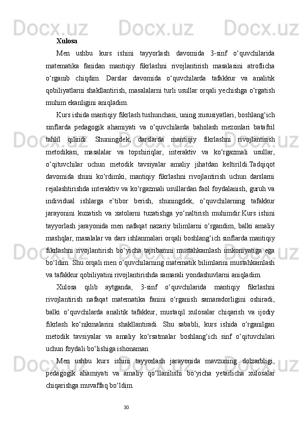 30Xulosa  
Men   ushbu   kurs   ishini   tayyorlash   davomida   3-sinf   o‘quvchilarida
matematika   fanidan   mantiqiy   fikrlashni   rivojlantirish   masalasini   atroflicha
o‘rganib   chiqdim.   Darslar   davomida   o‘quvchilarda   tafakkur   va   analitik
qobiliyatlarni shakllantirish, masalalarni turli usullar orqali yechishga o‘rgatish
muhim ekanligini aniqladim.
Kurs ishida mantiqiy fikrlash tushunchasi, uning xususiyatlari, boshlang‘ich
sinflarda   pedagogik   ahamiyati   va   o‘quvchilarda   baholash   mezonlari   batafsil
tahlil   qilindi.   Shuningdek,   darslarda   mantiqiy   fikrlashni   rivojlantirish
metodikasi,   masalalar   va   topshiriqlar,   interaktiv   va   ko‘rgazmali   usullar,
o‘qituvchilar   uchun   metodik   tavsiyalar   amaliy   jihatdan   keltirildi.Tadqiqot
davomida   shuni   ko‘rdimki,   mantiqiy   fikrlashni   rivojlantirish   uchun   darslarni
rejalashtirishda interaktiv va ko‘rgazmali usullardan faol foydalanish, guruh va
individual   ishlarga   e’tibor   berish,   shuningdek,   o‘quvchilarning   tafakkur
jarayonini   kuzatish   va   xatolarni   tuzatishga   yo‘naltirish   muhimdir.Kurs   ishini
tayyorlash   jarayonida   men   nafaqat   nazariy   bilimlarni   o‘rgandim,   balki   amaliy
mashqlar, masalalar va dars ishlanmalari orqali boshlang‘ich sinflarda mantiqiy
fikrlashni   rivojlantirish   bo‘yicha   tajribamni   mustahkamlash   imkoniyatiga   ega
bo‘ldim. Shu orqali men o‘quvchilarning matematik bilimlarini mustahkamlash
va tafakkur qobiliyatini rivojlantirishda samarali yondashuvlarni aniqladim.
Xulosa   qilib   aytganda,   3-sinf   o‘quvchilarida   mantiqiy   fikrlashni
rivojlantirish   nafaqat   matematika   fanini   o‘rganish   samaradorligini   oshiradi,
balki   o‘quvchilarda   analitik   tafakkur,   mustaqil   xulosalar   chiqarish   va   ijodiy
fikrlash   ko‘nikmalarini   shakllantiradi.   Shu   sababli,   kurs   ishida   o‘rganilgan
metodik   tavsiyalar   va   amaliy   ko‘rsatmalar   boshlang‘ich   sinf   o‘qituvchilari
uchun foydali bo‘lishiga ishonaman.
Men   ushbu   kurs   ishini   tayyorlash   jarayonida   mavzuning   dolzarbligi,
pedagogik   ahamiyati   va   amaliy   qo‘llanilishi   bo‘yicha   yetarlicha   xulosalar
chiqarishga muvaffaq bo‘ldim. 