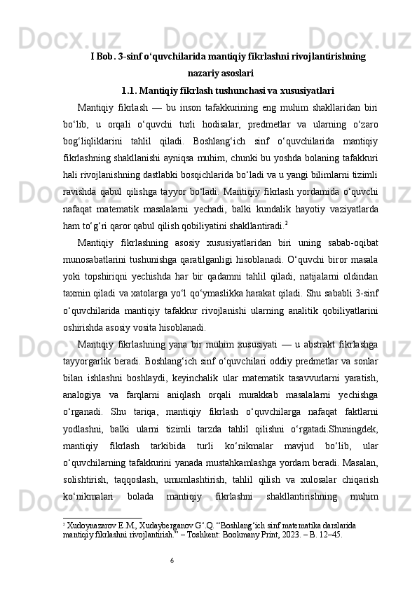 6I Bob. 3-sinf o‘quvchilarida mantiqiy fikrlashni rivojlantirishning
nazariy asoslari
1.1. Mantiqiy fikrlash tushunchasi va xususiyatlari
Mantiqiy   fikrlash   —   bu   inson   tafakkurining   eng   muhim   shakllaridan   biri
bo‘lib,   u   orqali   o‘quvchi   turli   hodisalar,   predmetlar   va   ularning   o‘zaro
bog‘liqliklarini   tahlil   qiladi.   Boshlang‘ich   sinf   o‘quvchilarida   mantiqiy
fikrlashning shakllanishi  ayniqsa muhim, chunki bu yoshda bolaning tafakkuri
hali rivojlanishning dastlabki bosqichlarida bo‘ladi va u yangi bilimlarni tizimli
ravishda   qabul   qilishga   tayyor   bo‘ladi.   Mantiqiy   fikrlash   yordamida   o‘quvchi
nafaqat   matematik   masalalarni   yechadi,   balki   kundalik   hayotiy   vaziyatlarda
ham to‘g‘ri qaror qabul qilish qobiliyatini shakllantiradi. 2
Mantiqiy   fikrlashning   asosiy   xususiyatlaridan   biri   uning   sabab-oqibat
munosabatlarini   tushunishga   qaratilganligi   hisoblanadi.   O‘quvchi   biror   masala
yoki   topshiriqni   yechishda   har   bir   qadamni   tahlil   qiladi,   natijalarni   oldindan
taxmin qiladi va xatolarga yo‘l qo‘ymaslikka harakat qiladi. Shu sababli 3-sinf
o‘quvchilarida   mantiqiy   tafakkur   rivojlanishi   ularning   analitik   qobiliyatlarini
oshirishda asosiy vosita hisoblanadi.
Mantiqiy   fikrlashning   yana   bir   muhim   xususiyati   —   u   abstrakt   fikrlashga
tayyorgarlik beradi. Boshlang‘ich sinf  o‘quvchilari oddiy predmetlar  va sonlar
bilan   ishlashni   boshlaydi,   keyinchalik   ular   matematik   tasavvurlarni   yaratish,
analogiya   va   farqlarni   aniqlash   orqali   murakkab   masalalarni   yechishga
o‘rganadi.   Shu   tariqa,   mantiqiy   fikrlash   o‘quvchilarga   nafaqat   faktlarni
yodlashni,   balki   ularni   tizimli   tarzda   tahlil   qilishni   o‘rgatadi.Shuningdek,
mantiqiy   fikrlash   tarkibida   turli   ko‘nikmalar   mavjud   bo‘lib,   ular
o‘quvchilarning tafakkurini yanada mustahkamlashga yordam beradi. Masalan,
solishtirish,   taqqoslash,   umumlashtirish,   tahlil   qilish   va   xulosalar   chiqarish
ko‘nikmalari   bolada   mantiqiy   fikrlashni   shakllantirishning   muhim
2
  Xudoynazarov E.M., Xudayberganov G‘.Q. “Boshlang‘ich sinf matematika darslarida 
mantiqiy fikrlashni rivojlantirish.” – Toshkent: Bookmany Print, 2023. – B. 12–45. 