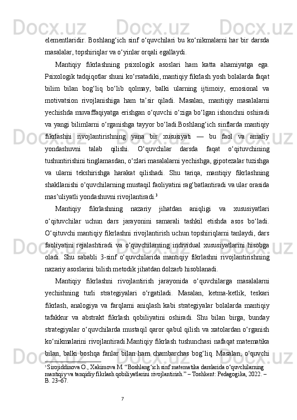 7elementlaridir.   Boshlang‘ich   sinf   o‘quvchilari   bu   ko‘nikmalarni   har   bir   darsda
masalalar, topshiriqlar va o‘yinlar orqali egallaydi.
Mantiqiy   fikrlashning   psixologik   asoslari   ham   katta   ahamiyatga   ega.
Psixologik tadqiqotlar shuni ko‘rsatadiki, mantiqiy fikrlash yosh bolalarda faqat
bilim   bilan   bog‘liq   bo‘lib   qolmay,   balki   ularning   ijtimoiy,   emosional   va
motivatsion   rivojlanishiga   ham   ta’sir   qiladi.   Masalan,   mantiqiy   masalalarni
yechishda muvaffaqiyatga erishgan o‘quvchi o‘ziga bo‘lgan ishonchni oshiradi
va yangi bilimlarni o‘rganishga tayyor bo‘ladi.Boshlang‘ich sinflarda mantiqiy
fikrlashni   rivojlantirishning   yana   bir   xususiyati   —   bu   faol   va   amaliy
yondashuvni   talab   qilishi.   O‘quvchilar   darsda   faqat   o‘qituvchining
tushuntirishini tinglamasdan, o‘zlari masalalarni yechishga, gipotezalar tuzishga
va   ularni   tekshirishga   harakat   qilishadi.   Shu   tariqa,   mantiqiy   fikrlashning
shakllanishi o‘quvchilarning mustaqil faoliyatini rag‘batlantiradi va ular orasida
mas’uliyatli yondashuvni rivojlantiradi. 3
Mantiqiy   fikrlashning   nazariy   jihatdan   aniqligi   va   xususiyatlari
o‘qituvchilar   uchun   dars   jarayonini   samarali   tashkil   etishda   asos   bo‘ladi.
O‘qituvchi mantiqiy fikrlashni rivojlantirish uchun topshiriqlarni tanlaydi, dars
faoliyatini   rejalashtiradi   va   o‘quvchilarning   individual   xususiyatlarini   hisobga
oladi.   Shu   sababli   3-sinf   o‘quvchilarida   mantiqiy   fikrlashni   rivojlantirishning
nazariy asoslarini bilish metodik jihatdan dolzarb hisoblanadi.
Mantiqiy   fikrlashni   rivojlantirish   jarayonida   o‘quvchilarga   masalalarni
yechishning   turli   strategiyalari   o‘rgatiladi.   Masalan,   ketma-ketlik,   teskari
fikrlash,   analogiya   va   farqlarni   aniqlash   kabi   strategiyalar   bolalarda   mantiqiy
tafakkur   va   abstrakt   fikrlash   qobiliyatini   oshiradi.   Shu   bilan   birga,   bunday
strategiyalar o‘quvchilarda mustaqil  qaror qabul qilish va xatolardan o‘rganish
ko‘nikmalarini rivojlantiradi.Mantiqiy fikrlash tushunchasi  nafaqat matematika
bilan,   balki   boshqa   fanlar   bilan   ham   chambarchas   bog‘liq.   Masalan,   o‘quvchi
3
  Sirojiddinova O., Xakimova M. “Boshlang‘ich sinf matematika darslarida o‘quvchilarning 
mantiqiy va tanqidiy fikrlash qobiliyatlarini rivojlantirish.” – Toshkent: Pedagogika, 2022. – 
B. 23–67. 