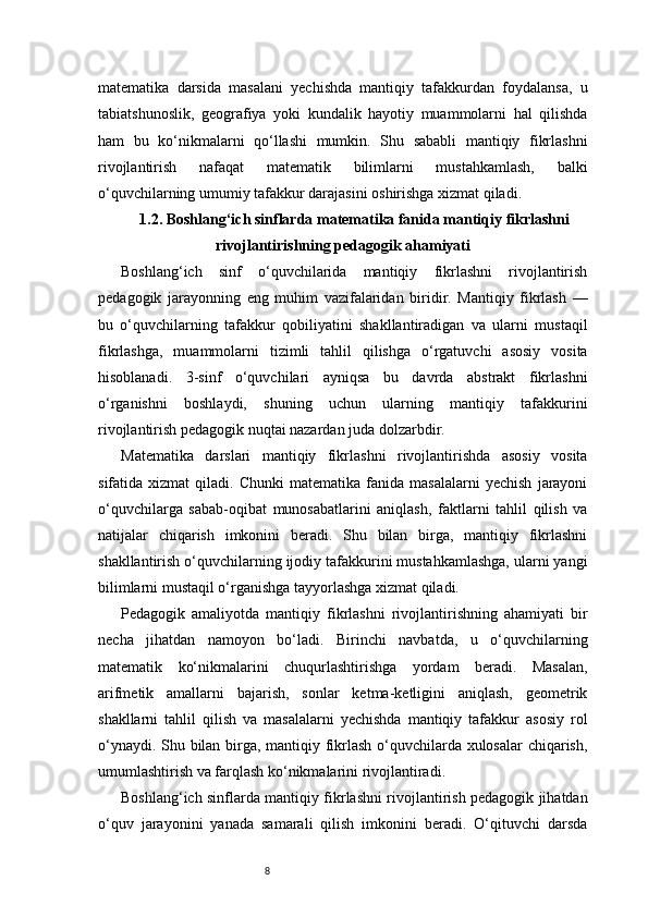8matematika   darsida   masalani   yechishda   mantiqiy   tafakkurdan   foydalansa,   u
tabiatshunoslik,   geografiya   yoki   kundalik   hayotiy   muammolarni   hal   qilishda
ham   bu   ko‘nikmalarni   qo‘llashi   mumkin.   Shu   sababli   mantiqiy   fikrlashni
rivojlantirish   nafaqat   matematik   bilimlarni   mustahkamlash,   balki
o‘quvchilarning umumiy tafakkur darajasini oshirishga xizmat qiladi.
1.2. Boshlang‘ich sinflarda matematika fanida mantiqiy fikrlashni
rivojlantirishning pedagogik ahamiyati
Boshlang‘ich   sinf   o‘quvchilarida   mantiqiy   fikrlashni   rivojlantirish
pedagogik   jarayonning   eng   muhim   vazifalaridan   biridir.   Mantiqiy   fikrlash   —
bu   o‘quvchilarning   tafakkur   qobiliyatini   shakllantiradigan   va   ularni   mustaqil
fikrlashga,   muammolarni   tizimli   tahlil   qilishga   o‘rgatuvchi   asosiy   vosita
hisoblanadi.   3-sinf   o‘quvchilari   ayniqsa   bu   davrda   abstrakt   fikrlashni
o‘rganishni   boshlaydi,   shuning   uchun   ularning   mantiqiy   tafakkurini
rivojlantirish pedagogik nuqtai nazardan juda dolzarbdir.
Matematika   darslari   mantiqiy   fikrlashni   rivojlantirishda   asosiy   vosita
sifatida  xizmat   qiladi.  Chunki   matematika   fanida  masalalarni   yechish   jarayoni
o‘quvchilarga   sabab-oqibat   munosabatlarini   aniqlash,   faktlarni   tahlil   qilish   va
natijalar   chiqarish   imkonini   beradi.   Shu   bilan   birga,   mantiqiy   fikrlashni
shakllantirish o‘quvchilarning ijodiy tafakkurini mustahkamlashga, ularni yangi
bilimlarni mustaqil o‘rganishga tayyorlashga xizmat qiladi.
Pedagogik   amaliyotda   mantiqiy   fikrlashni   rivojlantirishning   ahamiyati   bir
necha   jihatdan   namoyon   bo‘ladi.   Birinchi   navbatda,   u   o‘quvchilarning
matematik   ko‘nikmalarini   chuqurlashtirishga   yordam   beradi.   Masalan,
arifmetik   amallarni   bajarish,   sonlar   ketma-ketligini   aniqlash,   geometrik
shakllarni   tahlil   qilish   va   masalalarni   yechishda   mantiqiy   tafakkur   asosiy   rol
o‘ynaydi. Shu bilan birga, mantiqiy fikrlash o‘quvchilarda xulosalar  chiqarish,
umumlashtirish va farqlash ko‘nikmalarini rivojlantiradi.
Boshlang‘ich sinflarda mantiqiy fikrlashni rivojlantirish pedagogik jihatdan
o‘quv   jarayonini   yanada   samarali   qilish   imkonini   beradi.   O‘qituvchi   darsda 