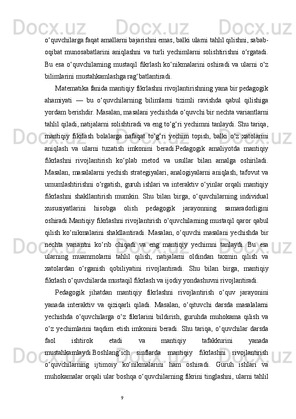 9o‘quvchilarga faqat amallarni bajarishni emas, balki ularni tahlil qilishni, sabab-
oqibat   munosabatlarini   aniqlashni   va   turli   yechimlarni   solishtirishni   o‘rgatadi.
Bu esa  o‘quvchilarning mustaqil  fikrlash ko‘nikmalarini  oshiradi  va ularni  o‘z
bilimlarini mustahkamlashga rag‘batlantiradi.
Matematika fanida mantiqiy fikrlashni rivojlantirishning yana bir pedagogik
ahamiyati   —   bu   o‘quvchilarning   bilimlarni   tizimli   ravishda   qabul   qilishiga
yordam berishdir. Masalan, masalani yechishda o‘quvchi bir nechta variantlarni
tahlil qiladi, natijalarni solishtiradi va eng to‘g‘ri yechimni tanlaydi. Shu tariqa,
mantiqiy   fikrlash   bolalarga   nafaqat   to‘g‘ri   yechim   topish,   balki   o‘z   xatolarini
aniqlash   va   ularni   tuzatish   imkonini   beradi.Pedagogik   amaliyotda   mantiqiy
fikrlashni   rivojlantirish   ko‘plab   metod   va   usullar   bilan   amalga   oshiriladi.
Masalan, masalalarni yechish strategiyalari, analogiyalarni aniqlash, tafovut va
umumlashtirishni o‘rgatish, guruh ishlari va interaktiv o‘yinlar orqali mantiqiy
fikrlashni   shakllantirish   mumkin.   Shu   bilan   birga,   o‘quvchilarning   individual
xususiyatlarini   hisobga   olish   pedagogik   jarayonning   samaradorligini
oshiradi.Mantiqiy fikrlashni rivojlantirish o‘quvchilarning mustaqil qaror qabul
qilish ko‘nikmalarini shakllantiradi. Masalan,  o‘quvchi  masalani  yechishda  bir
nechta   variantni   ko‘rib   chiqadi   va   eng   mantiqiy   yechimni   tanlaydi.   Bu   esa
ularning   muammolarni   tahlil   qilish,   natijalarni   oldindan   taxmin   qilish   va
xatolardan   o‘rganish   qobiliyatini   rivojlantiradi.   Shu   bilan   birga,   mantiqiy
fikrlash o‘quvchilarda mustaqil fikrlash va ijodiy yondashuvni rivojlantiradi.
Pedagogik   jihatdan   mantiqiy   fikrlashni   rivojlantirish   o‘quv   jarayonini
yanada   interaktiv   va   qiziqarli   qiladi.   Masalan,   o‘qituvchi   darsda   masalalarni
yechishda   o‘quvchilarga   o‘z   fikrlarini   bildirish,   guruhda   muhokama   qilish   va
o‘z   yechimlarini   taqdim   etish   imkonini   beradi.   Shu   tariqa,   o‘quvchilar   darsda
faol   ishtirok   etadi   va   mantiqiy   tafakkurini   yanada
mustahkamlaydi.Boshlang‘ich   sinflarda   mantiqiy   fikrlashni   rivojlantirish
o‘quvchilarning   ijtimoiy   ko‘nikmalarini   ham   oshiradi.   Guruh   ishlari   va
muhokamalar orqali ular boshqa o‘quvchilarning fikrini tinglashni, ularni tahlil 
