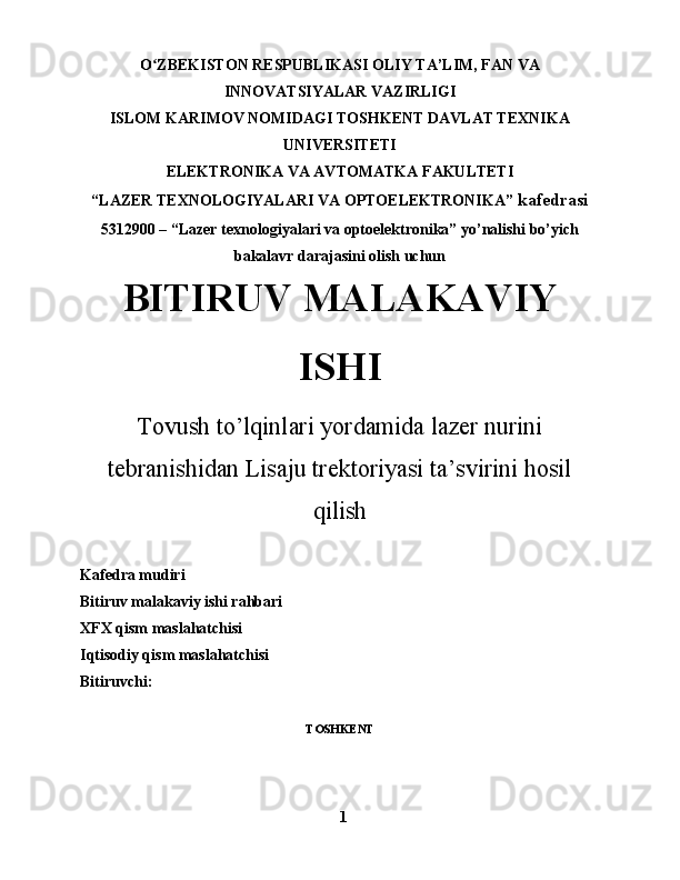 O ZBEKISTON RESPUBLIKASI OLIY TA’LIM, FAN VAʻ
INNOVATSIYALAR VAZIRLIGI
ISLOM KARIMOV NOMIDAGI TOSHKENT DAVLAT TEXNIKA
UNIVERSITETI
ELEKTRONIKA VA AVTOMATKA FAKULTETI
“LAZER TEXNOLOGIYALARI VA OPTOELEKTRONIKA”  kafedrasi
5312900   –   “Lazer texnologiyalari va optoelektronika” yo’nalishi bo’yich
bakalavr darajasini olish uchun 
BITIRUV MALAKAVIY
ISHI
Tovush to’lqinlari yordamida lazer nurini
tebranishidan Lisaju trektoriyasi ta’svirini hosil
qilish
Kafedra mudiri          
Bitiruv malakaviy ishi rahbari
XFX qism maslahatchisi
Iqtisodiy qism maslahatchisi
Bitiruvchi:                 
    
TOSHKENT
1