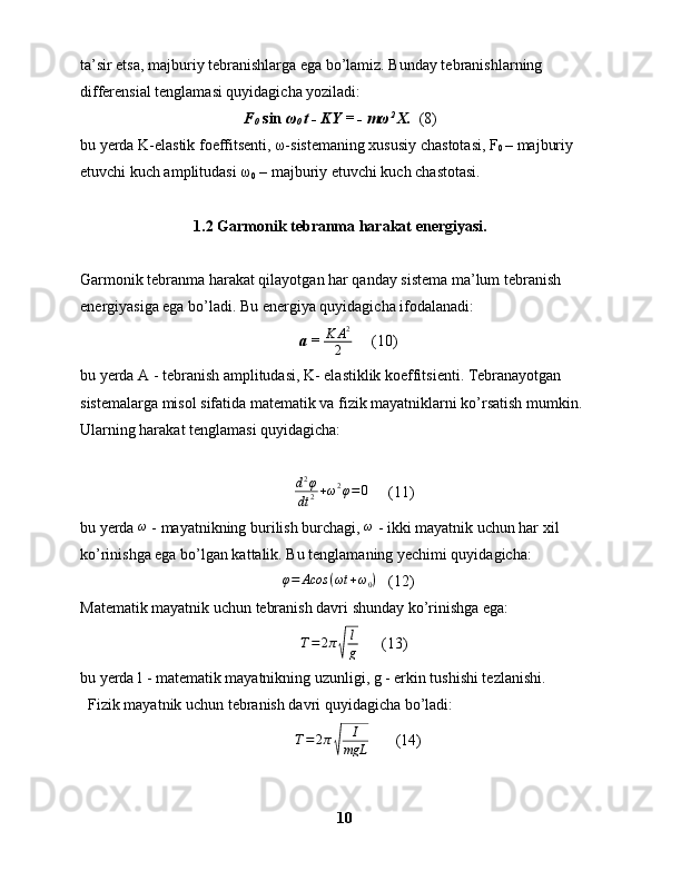 ta’sir etsa, majburiy tebranishlarga ega bo’lamiz. Bunday tebranishlarning 
differensial tenglamasi quyidagicha yoziladi:
F
0   sin  ω
0  t - KY = - mω 2 
X.   (8)
bu yerda K-elastik foeffitsenti, ω-sistemaning xususiy chastotasi, F
0  – majburiy 
etuvchi kuch amplitudasi ω
0  – majburiy etuvchi kuch chastotasi.
1.2  Garmonik tebranma harakat energiyasi.
Garmonik tebranma harakat qilayotgan har qanday sistema ma’lum tebranish 
energiyasiga ega bo’ladi. Bu energiya quyidagicha ifodalanadi:
    a =  K A 2
2      (10)
bu yerda A - tebranish amplitudasi, K- elastiklik koeffitsienti. Tebranayotgan 
sistemalarga misol sifatida matematik va fizik mayatniklarni ko’rsatish mumkin. 
Ularning harakat tenglamasi quyidagicha:
       d2φ
dt	2+ω2φ=0      (11)
bu yerda  ω
 - mayatnikning burilish burchagi,  ω
 - ikki mayatnik uchun har xil 
ko’rinishga ega bo’lgan kattalik. Bu tenglamaning yechimi quyidagicha:
     φ = Acos ( ωt + ω
0 )
   (12)
Matematik mayatnik uchun tebranish davri shunday ko’rinishga ega:
        T = 2 π	
√ l
g       (13)
bu yerda l - matematik mayatnikning uzunligi, g - erkin tushishi tezlanishi. 
  Fizik mayatnik uchun tebranish davri quyidagicha bo’ladi:	
T=2π√	
I
mgL
  (14)
10 