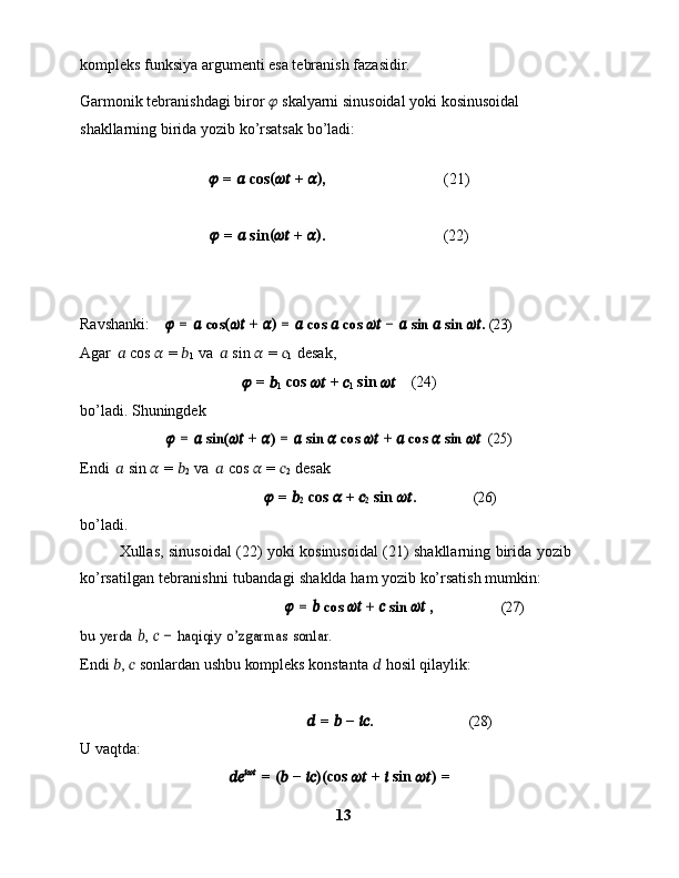 kompleks   funksiya   argumenti   esa tebranish   fazasidir.
Garmonik   tebranishdagi   biror   ??????   skalyarni   sinusoidal   yoki   kosinusoidal  
shakllarning   birida   yozib   ko’rsatsak   bo’ladi:
??????   =   ??????   cos (
????????????   +   ?????? )
, (21)
??????   =   ??????   sin (
????????????   +   ?????? )
. (22)
Ravshanki:    ?????? = ?????? cos	(????????????	 + ??????) = ?????? cos	 ?????? cos	 ????????????	 − ?????? sin 	?????? sin	 ????????????	. (23)
Agar   ??????   cos   ??????   =   ??????
1   va   ??????   sin   ??????   =   ??????
1   desak,
??????   =   ??????
1   cos   ????????????   +   ??????
1   sin   ????????????      (24)
bo’ladi.   Shuningdek	
?????? = ?????? sin	(????????????	 + ??????) = ?????? sin	 ?????? cos	 ????????????	 + ?????? cos	 ?????? sin 	????????????	  (25)
Endi   ??????   sin   ??????   =   ??????
2   va   ??????   cos   ??????   =   ??????
2   desak 
??????   =   ??????
2   cos   ??????   +   ??????
2   sin   ???????????? .	
(26)
bo’ladi.
Xullas,   sinusoidal   (22)   yoki   kosinusoidal   (21)   shakllarning   birida   yozib  
ko’rsatilgan   tebranishni   tubandagi   shaklda   ham   yozib   ko’rsatish   mumkin:	
?????? = ?????? cos	 ????????????	 + ?????? sin	 ????????????	 ,	(27)	
bu	 yerda	 ??????, ?????? − haqiqiy	 o’zgarmas	 sonlar.
Endi   ?????? ,   ??????   sonlardan   ushbu   kompleks   konstanta   ??????   hosil   qilaylik:
??????   =   ??????   −   ???????????? .	
(28)
U   vaqtda:
???????????? ??????????????????
  =   (
??????   −   ???????????? )(
cos   ????????????   +   ??????   sin   ???????????? )  
=
13 