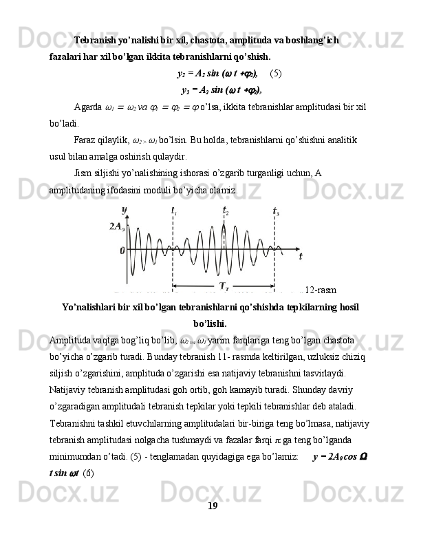 Tebranish yo’nalishi bir xil, chastota, amplituda va boshlang’ich 
fazalari har xil bo’lgan ikkita tebranishlarni qo’shish.
      y
1  = A
1  sin (  t 	
1 ),      (5)
y
2  = A
2  sin (	
  t 	
2 ),
Agarda 	

1  	  	
2  va 	
1  	  	
2  	  	   o’lsa, ikkita tebranishlar amplitudasi bir xil 
bo’ladi.
Faraz qilaylik, 	

2 > 	 1  bo’lsin. Bu holda, tebranishlarni qo’shishni analitik 
usul bilan amalga oshirish qulaydir.
Jism siljishi yo’nalishining ishorasi o’zgarib turganligi uchun, A 
amplitudaning ifodasini moduli bo’yicha olamiz.
12-rasm
Yo’nalishlari bir xil bo’lgan tebranishlarni qo’shishda tepkilarning hosil
bo’lishi.
Amplituda vaqtga bog’liq bo’lib, 	

2 va 	 1  yarim farqlariga teng bo’lgan chastota 
bo’yicha o’zgarib turadi. Bunday tebranish 11- rasmda keltirilgan, uzluksiz chiziq 
siljish o’zgarishini, amplituda o’zgarishi esa natijaviy tebranishni tasvirlaydi. 
Natijaviy tebranish amplitudasi goh ortib, goh kamayib turadi. Shunday davriy 
o’zgaradigan amplitudali tebranish tepkilar yoki tepkili tebranishlar deb ataladi.
Tebranishni tashkil etuvchilarning amplitudalari bir-biriga teng bo’lmasa, natijaviy
tebranish amplitudasi nolgacha tushmaydi va fazalar farqi    ga teng bo’lganda 
minimumdan o’tadi. (5) - tenglamadan quyidagiga ega bo’lamiz:       y = 2A
0  cos 	
  
t sin 	
 t   (6)
19 