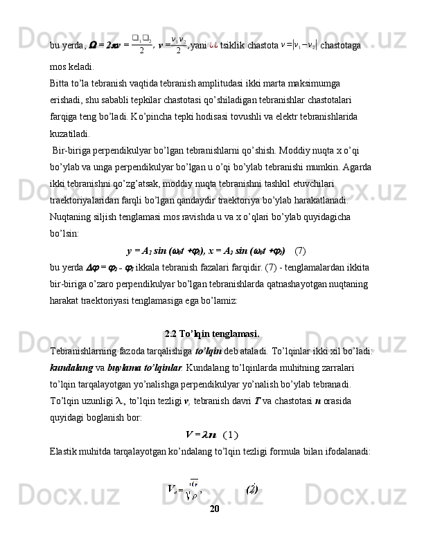 bu yerda,   = 2	 v =  ❑
1 ❑
2
2 ,
 v =	v1v2
2	, yani 	¿¿   tsiklik chastota 	v=|v1−v2|   chastotaga 
mos keladi.
Bitta to’la tebranish vaqtida tebranish amplitudasi ikki marta maksimumga 
erishadi, shu sababli tepkilar chastotasi qo’shiladigan tebranishlar chastotalari 
farqiga teng bo’ladi. Ko’pincha tepki hodisasi tovushli va elektr tebranishlarida 
kuzatiladi.
 Bir-biriga perpendikulyar bo’lgan tebranishlarni qo’shish. Moddiy nuqta x o’qi 
bo’ylab va unga perpendikulyar bo’lgan u o’qi bo’ylab tebranishi mumkin. Agarda
ikki tebranishni qo’zg’atsak, moddiy nuqta tebranishni tashkil etuvchilari 
traektoriyalaridan farqli bo’lgan qandaydir traektoriya bo’ylab harakatlanadi. 
Nuqtaning siljish tenglamasi mos ravishda u va x o’qlari bo’ylab quyidagicha 
bo’lsin:
    y = A
1  sin (	

0 t 	
1 ), x = A
2  sin (	
0 t 	
2 )     (7)
bu yerda 	
  = 	
2  - 	
1  ikkala tebranish fazalari farqidir. (7) - tenglamalardan ikkita 
bir-biriga o’zaro perpendikulyar bo’lgan tebranishlarda qatnashayotgan nuqtaning 
harakat traektoriyasi tenglamasiga ega bo’lamiz:
2.2  To’lqin tenglamasi.
Tebranishlarning   fazoda tarqalishiga   to’lqin   deb   ataladi.   To’lqinlar   ikki   xil   bo’ladi:
kundalang   va   buylama   to’lqinlar .   Kundalang   to’lqinlarda   muhitning   zarralari 
to’lqin tarqalayotgan yo’nalishga perpendikulyar yo’nalish   bo’ylab   tebranadi. 
To’lqin   uzunligi 	
λ,  to’lqin   tezligi   v ,   tebranish   davri   T   va   chastotasi   n  orasida  
quyidagi   boglanish   bor: 
V = 	
λn  	(1)
Elastik muhitda tarqalayotgan ko’ndalang to’lqin tezligi   formula   bilan   ifodalanadi:
20 